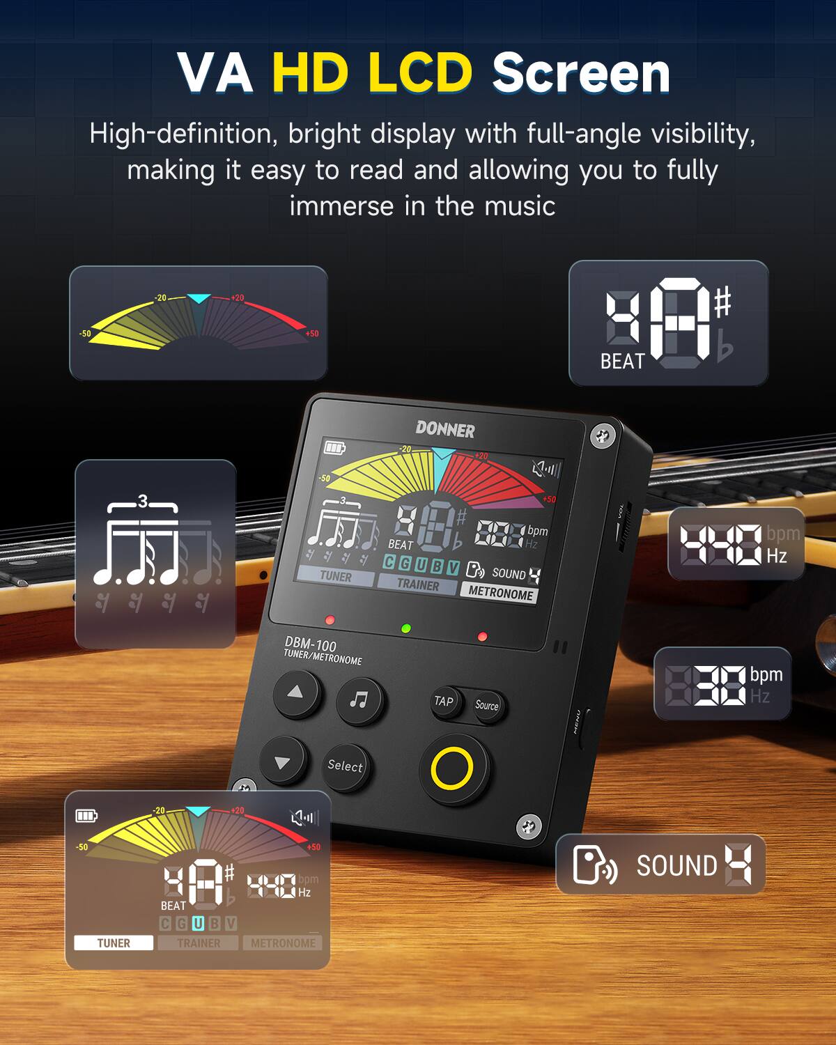 VA HD LCD Screen  
High-definition, bright display with full-angle visibility, making it easy to read and allowing you to fully immerse in the music  

-50 -20 20 50  
# BEAT 3 BU  
-50 DONNER -20 +20 2 +50  
TUNER bpm BEAT Hz C G U  
V P SOUND TRAINER METRONOME  
bpm Hz DBM-100 TUNER/METRONOME  
TAP Source CR bpm Hz  
Select -20 +20 -50 TUNER +50  
bpm 4-8 Hz BEAT C G U B V  
TRAINER METRONOME  
SOUND