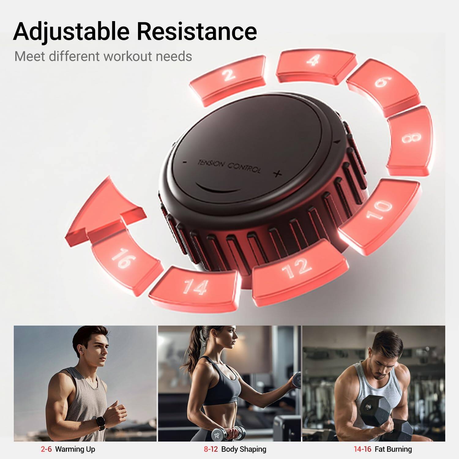 Adjustable Resistance  
Meet different workout needs  

2-6 Warming Up  
8-12 Body Shaping  
14-16 Fat Burning