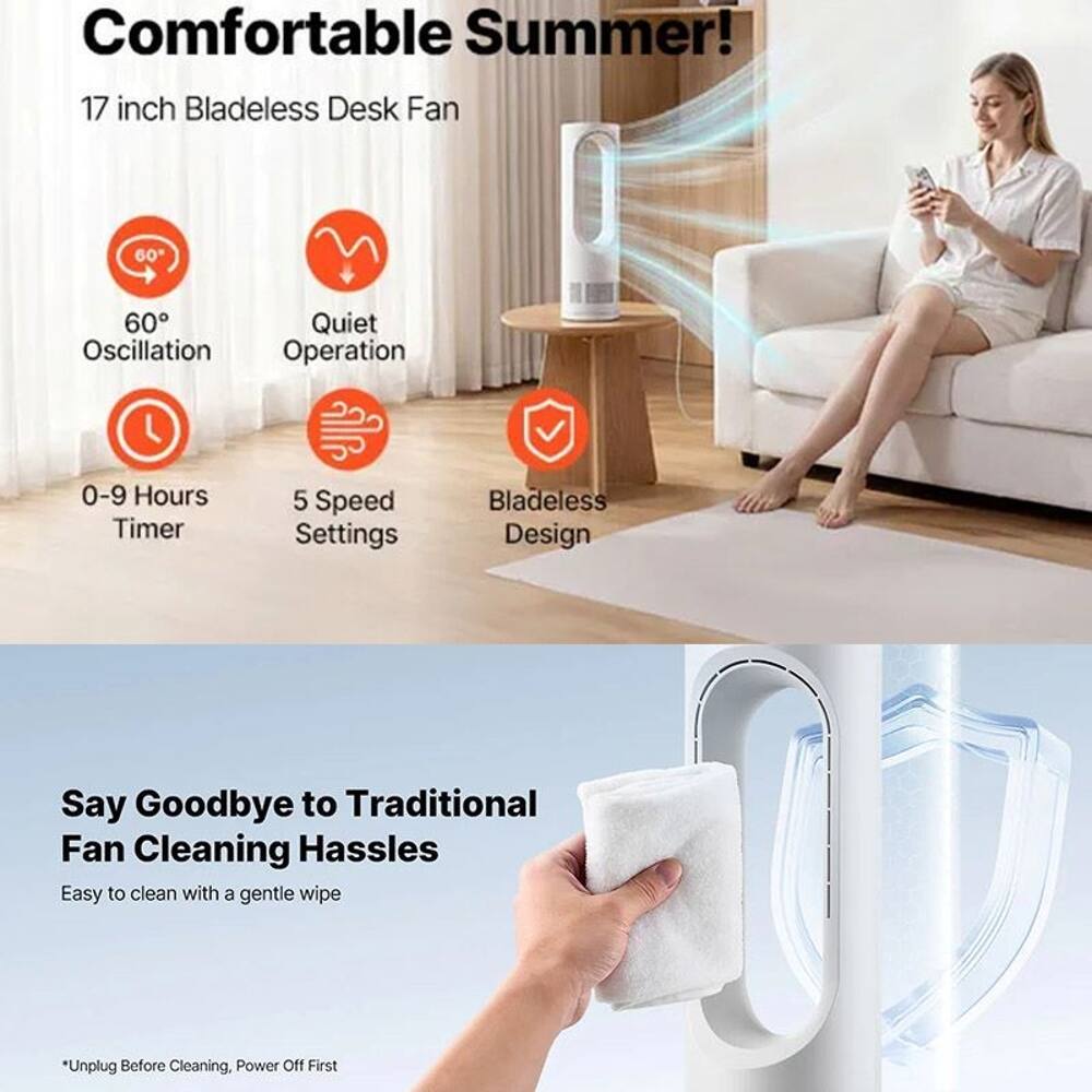 Comfortable Summer!  
17 inch Bladeless Desk Fan  
60° Oscillation  
Quiet Operation  
0-9 Hours Timer  
5 Speed Settings  
Bladeless Design  

Say Goodbye to Traditional Fan Cleaning Hassles  
Easy to clean with a gentle wipe  
*Unplug Before Cleaning, Power Off First