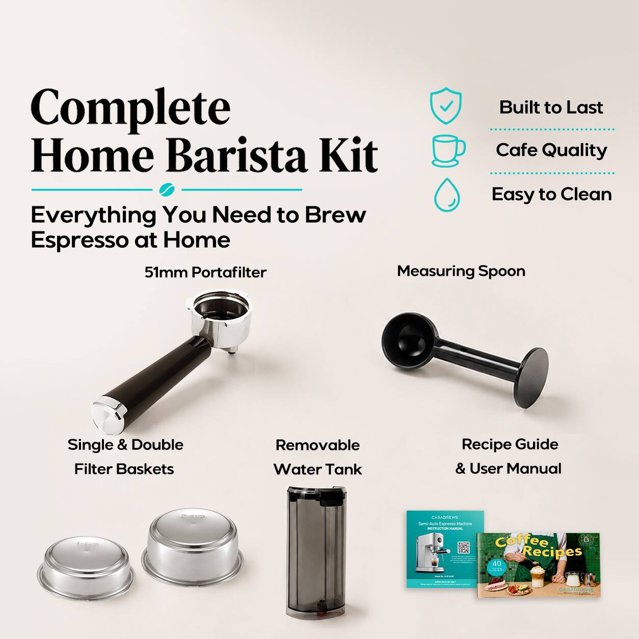 Complete Home Barista Kit: Everything You Need to Brew Espresso at Home

- 51mm Portafilter
- Measuring Spoon
- Single & Double Filter Baskets
- Removable Water Tank
- Recipe Guide & User Manual

Built to Last
Cafe Quality
Easy to Clean

Coffee Recipes 40