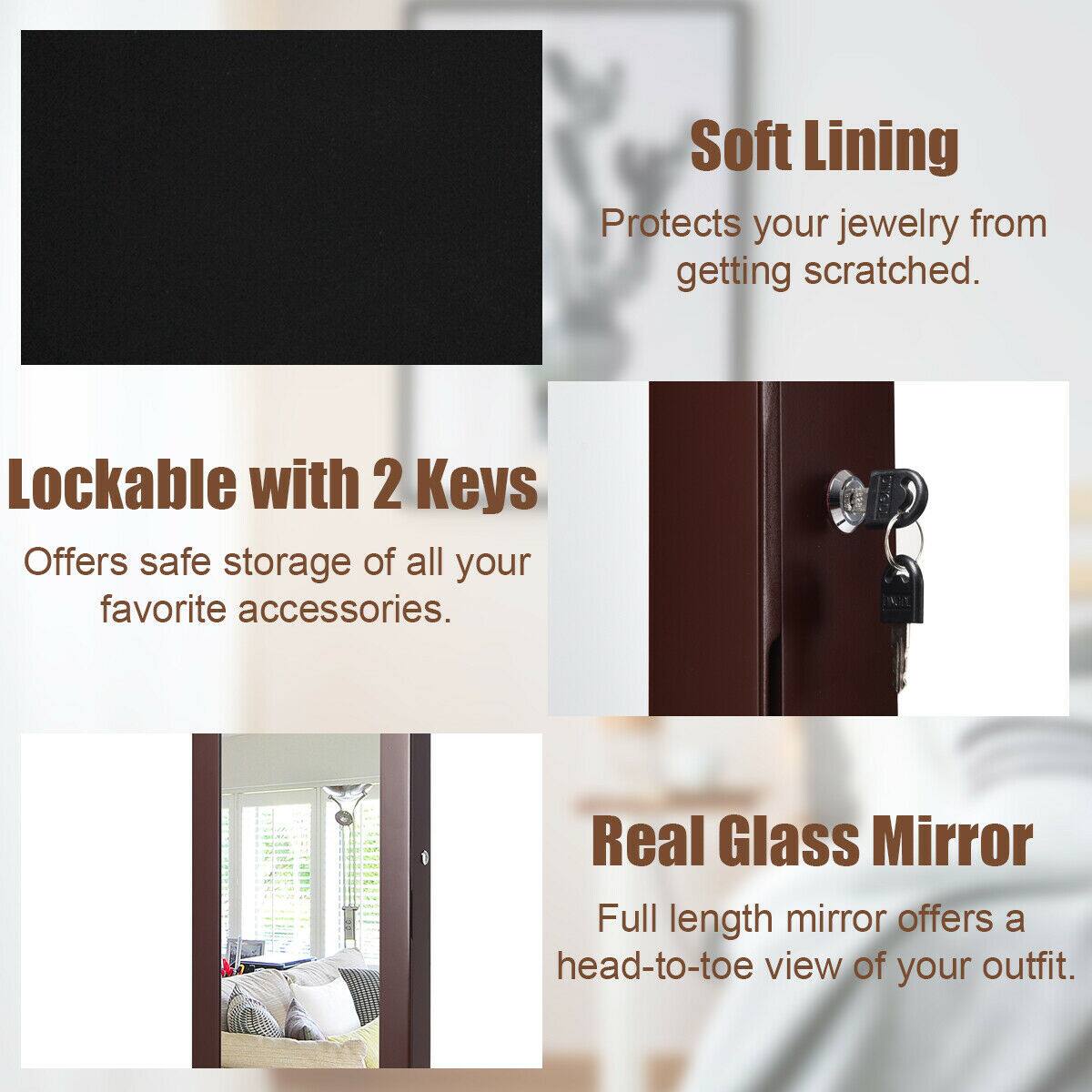 - Soft Lining  
  Protects your jewelry from getting scratched.

- Lockable with 2 Keys  
  Offers safe storage of all your favorite accessories.

- Real Glass Mirror  
  Full length mirror offers a head-to-toe view of your outfit.