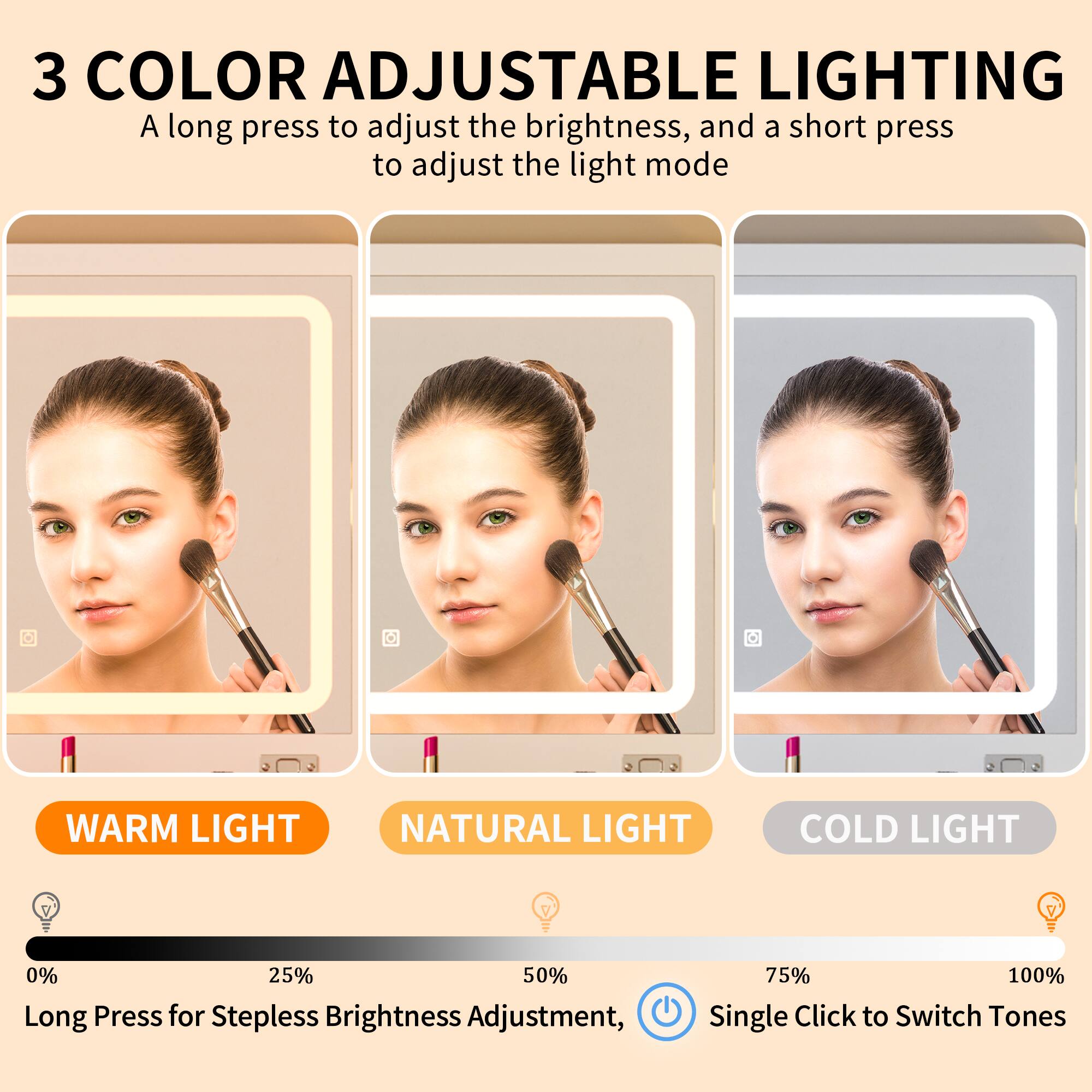 3 COLOR ADJUSTABLE LIGHTING

A long press to adjust the brightness, and a short press to adjust the light mode

WARM LIGHT NATURAL LIGHT COLD LIGHT

Long Press for Stepless Brightness Adjustment, Single Click to Switch Tones

0% 25% 50% 75% 100%