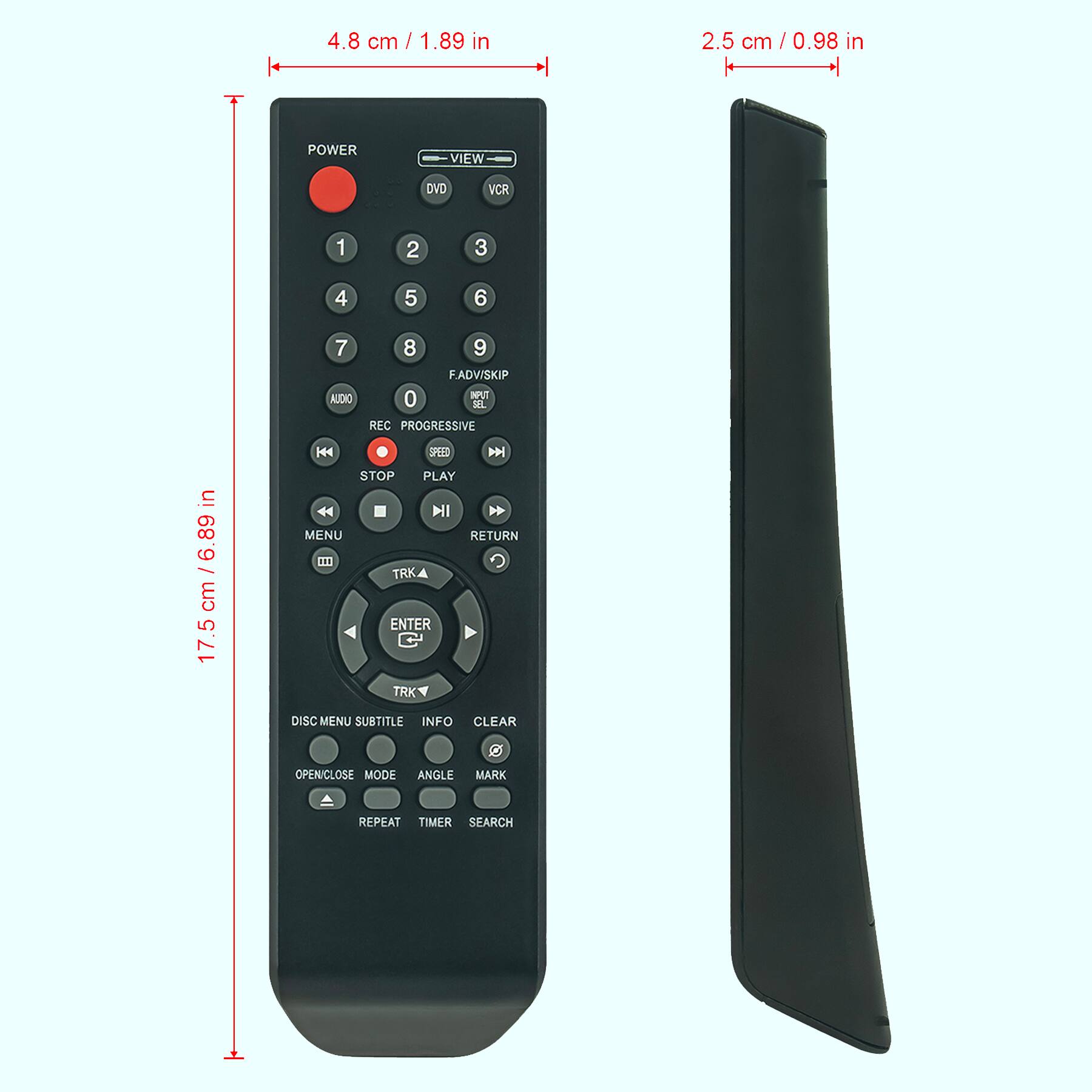 4.8 cm / 1.89 in  
2.5 cm / 0.98 in  
17.5 cm / 6.89 in  

POWER  
VIEW  
DVD VCR  

1 2 3  
4 5 6  
7 8 9  
F.ADV/SKIP  
AUDIO  
0  
REC PROGRESSIVE  
STOP PLAY  
MENU RETURN  
TRK ENTER TRK  
DISC MENU SUBTITLE INFO CLEAR  
OPEN/CLOSE MODE ANGLE MARK  
REPEAT TIMER SEARCH