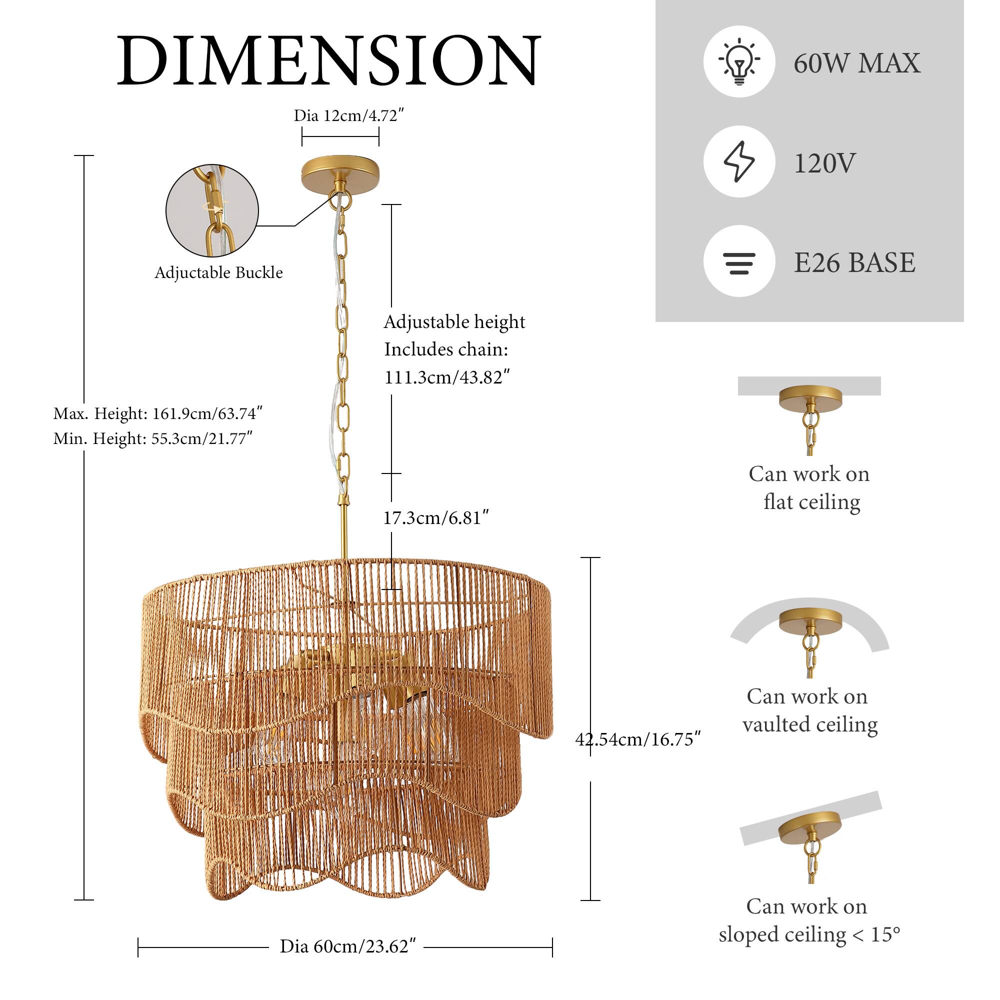 DIMENSION  
Dia 12cm/4.72"  
60W MAX  
120V  
E26 BASE  
Adjustable Buckle  
Adjustable height  
Includes chain: 111.3cm/43.82"  
Max. Height: 161.9cm/63.74"  
Min. Height: 55.3cm/21.77"  
17.3cm/6.81"  
Can work on flat ceiling  
Can work on vaulted ceiling  
42.54cm/16.75"  
Dia 60cm/23.62"  
Can work on sloped ceiling < 15°