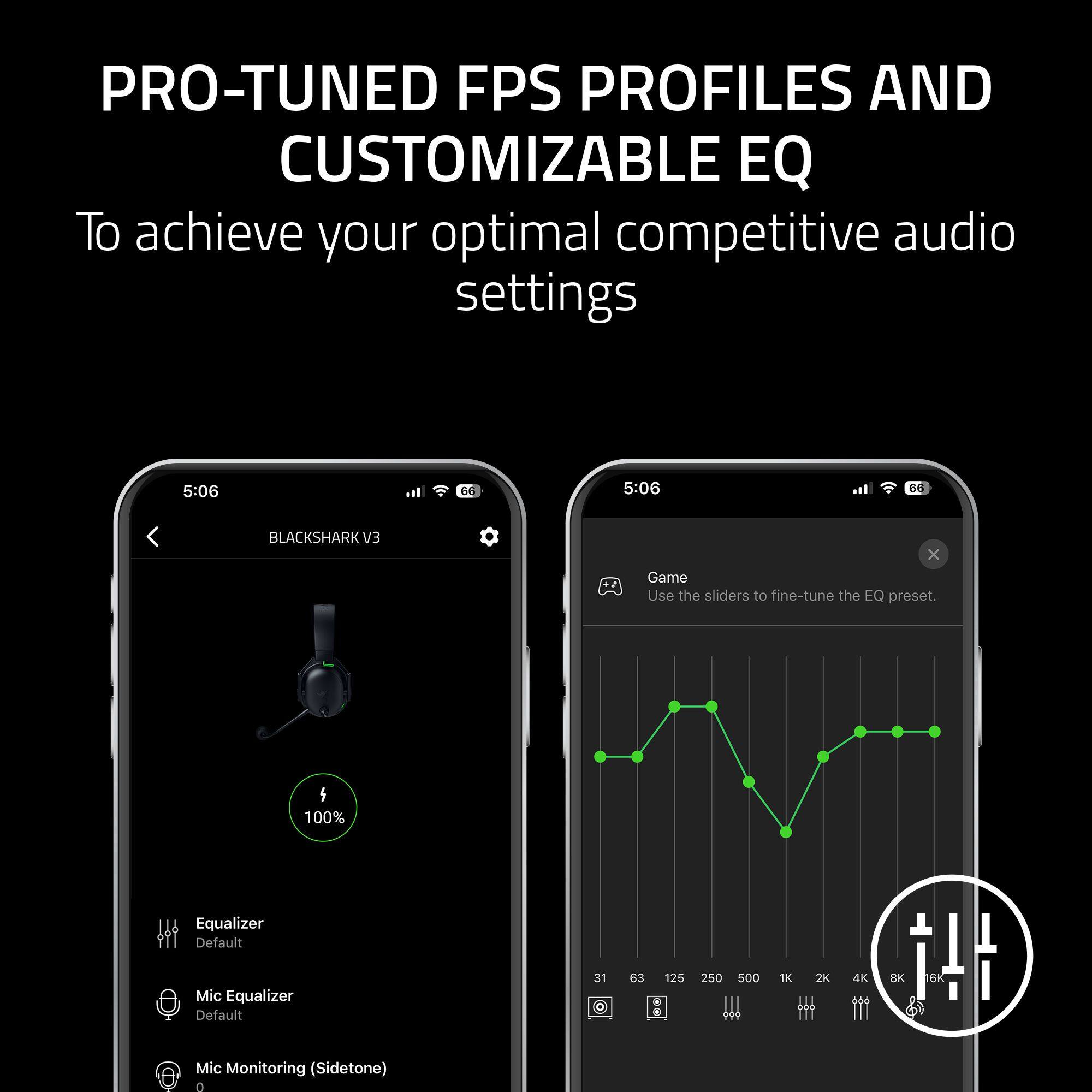 PRO-TUNED FPS PROFILES AND CUSTOMIZABLE EQ
To achieve your optimal competitive audio settings

5:06

BLACKSHARK EV3

Game
Use the sliders to fine-tune the EQ preset.

Equalizer
Default

Mic Equalizer
Default

Mic Monitoring (Sidetone)

31 63 125 250 500 1K 2K 4K 8K 16K

100%