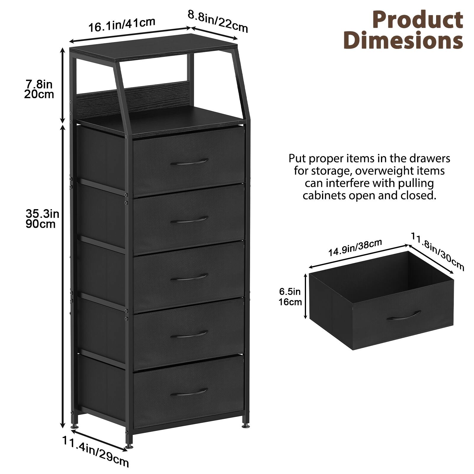 16.1in/41cm  
8.8in/22cm  
Product Dimensions  
7.8in/20cm  
35.3in/90cm  

Put proper items in the drawers for storage, overweight items can interfere with pulling cabinets open and closed.  
14.9in/38cm  
11.8in/30cm  
6.5in/16cm  
11.4in/29cm