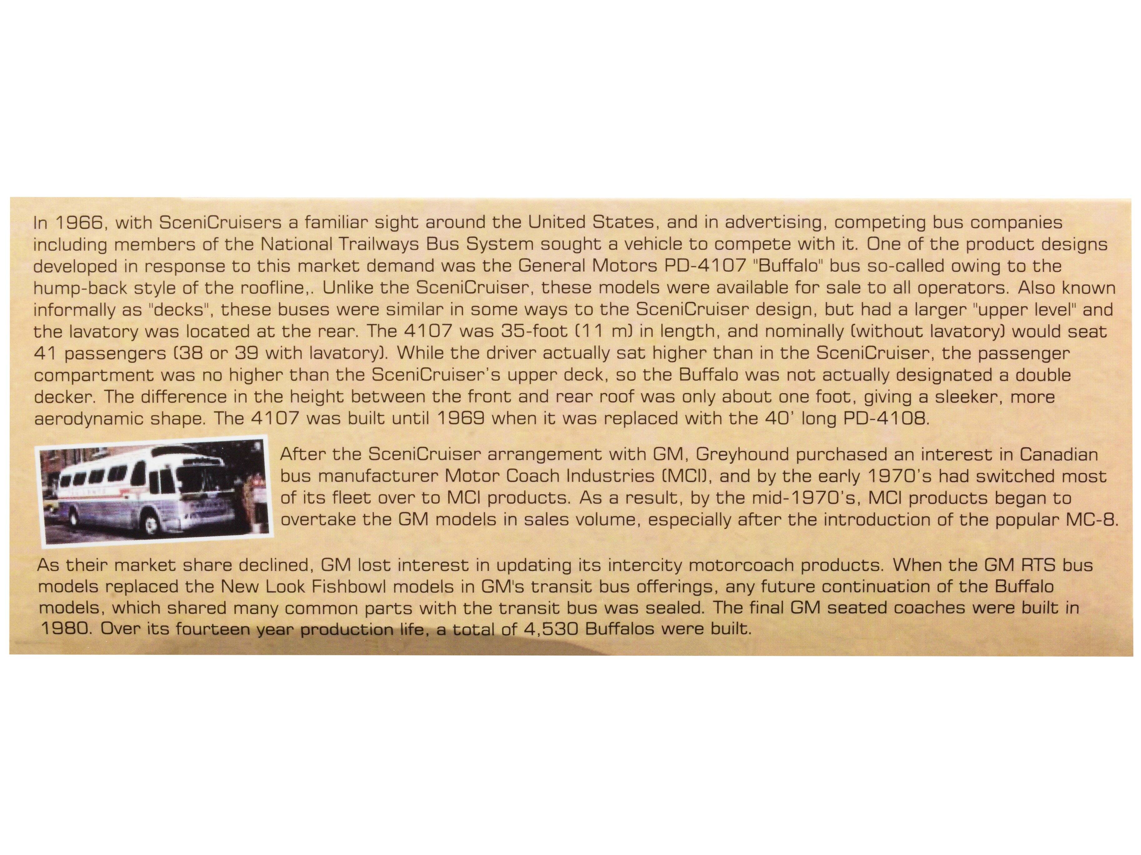 In 1966, with Scenicruisers a familiar sight around the United States, and in advertising, competing bus companies including members of the National Trailways Bus System sought a vehicle to compete with it. One of the product designs developed in response to this market demand was the General Motors PD-4107 "Buffalo" bus so-called owing to the hump-back style of the roofline. Unlike Scenicruiser, these models were available for sale to all operators. Also known informally as "decks", these buses were similar in some ways to the Scenicruiser design, but had a larger "upper level" and the lavatory was located at the rear. The 4107 was 35-foot (11 m) in length, and nominally (without lavatory) would seat 41 passengers (38 or 39 with lavatory). While the driver actually sat higher than the Scenicruiser's upper deck, so the Buffalo was not actually designated a double decker. The difference in the height between the front and rear roof was only about one foot, giving a sleeker, more aerodynamic shape. The 4107 was built until 1969