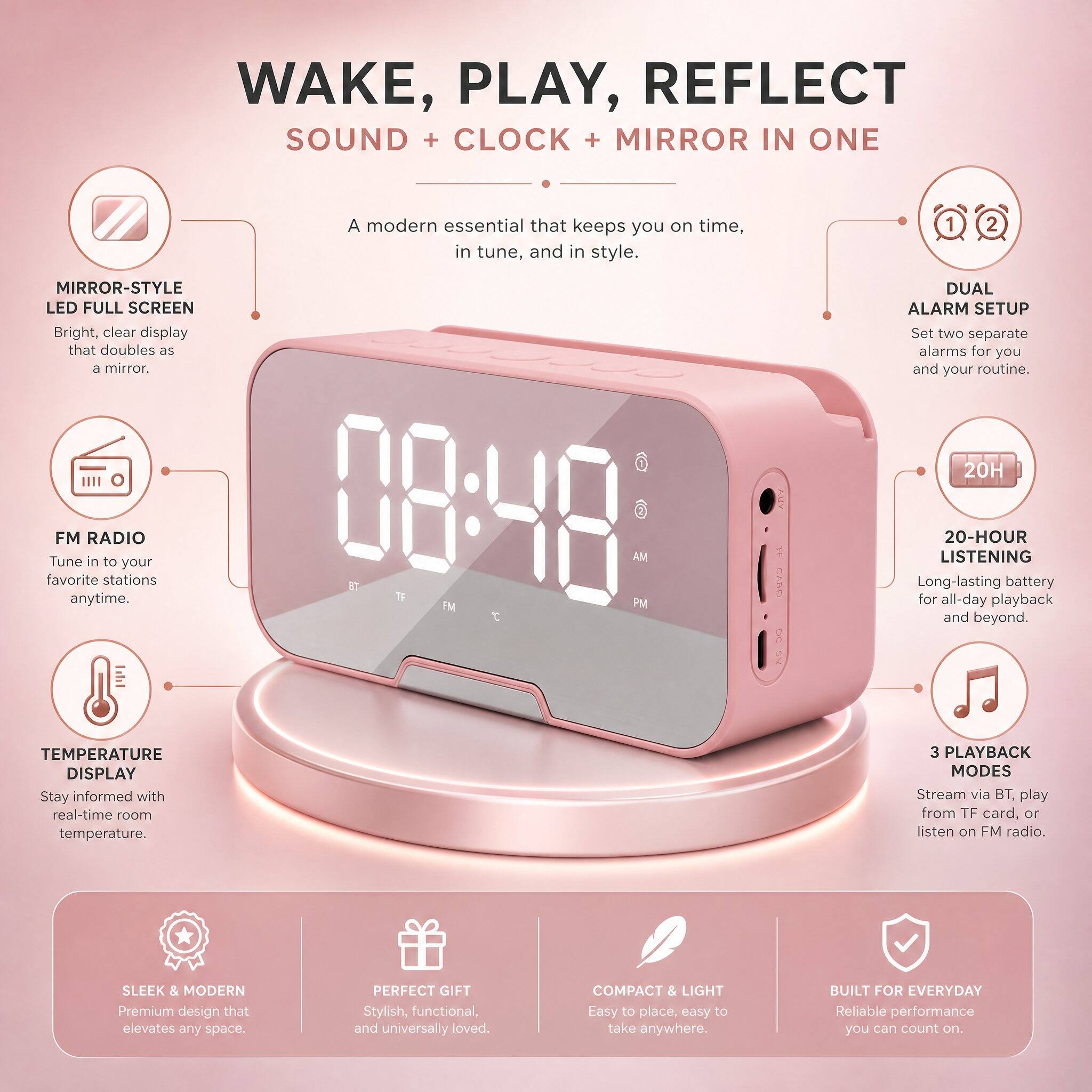 WAKE, PLAY, REFLECT  
SOUND + CLOCK + MIRROR IN ONE

A modern essential that keeps you on time, in tune, and in style.

- MIRROR-STYLE LED FULL SCREEN  
  Bright, clear display that doubles as a mirror.

- DUAL ALARM SETUP  
  Set two separate alarms for you and your routine.

- FM RADIO  
  Tune in to your favorite stations anytime.

- 20-HOUR LISTENING  
  Long-lasting battery for all-day playback and beyond.

- TEMPERATURE DISPLAY  
  Stay informed with real-time room temperature.

- 3 PLAYBACK MODES  
  Stream via BT, play from TF card, or listen on FM radio.

- SLEEK & MODERN  
  Premium design that elevates any space.

- PERFECT GIFT  
  Stylish, functional, and universally loved.

- COMPACT & LIGHT  
  Easy to place, easy to take anywhere.

- BUILT FOR EVERYDAY  
  Reliable performance you can count on.