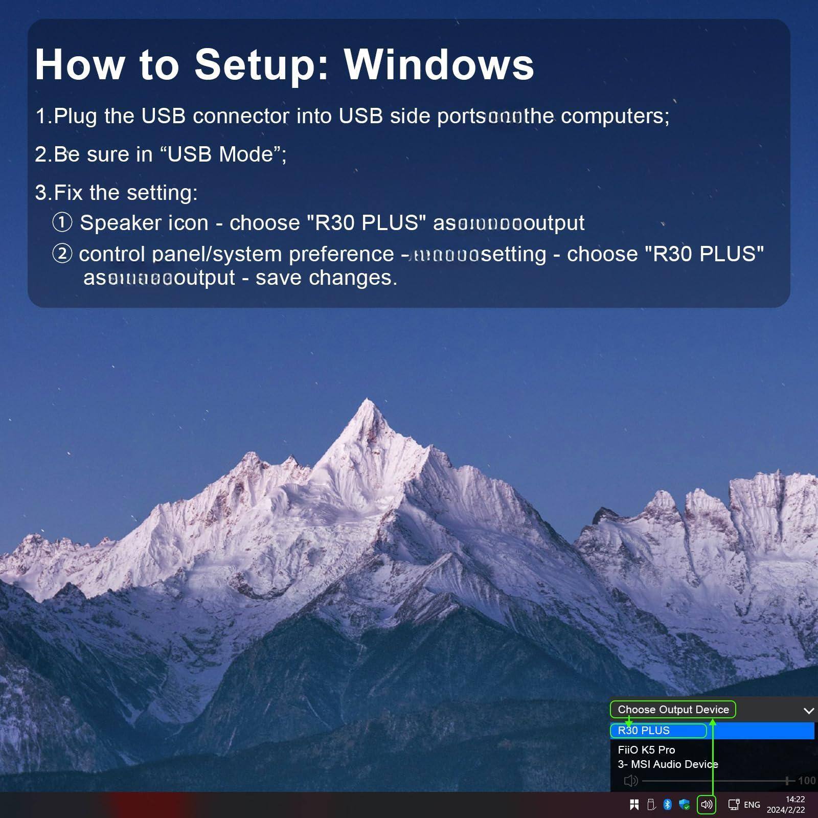 How to Setup: Windows

1. Plug the USB connector into USB side ports on the computers;
2. Be sure in "USB Mode";
3. Fix the setting:
   1. Speaker icon - choose "R30 PLUS" as audio output
   2. Control panel/system preference - choose "R30 PLUS" as audio output - save changes.

Choose Output Device
- R30 PLUS
- Fiio K5 Pro
- 3 - MSI Audio Device

14:22 ENG 2024/2/22