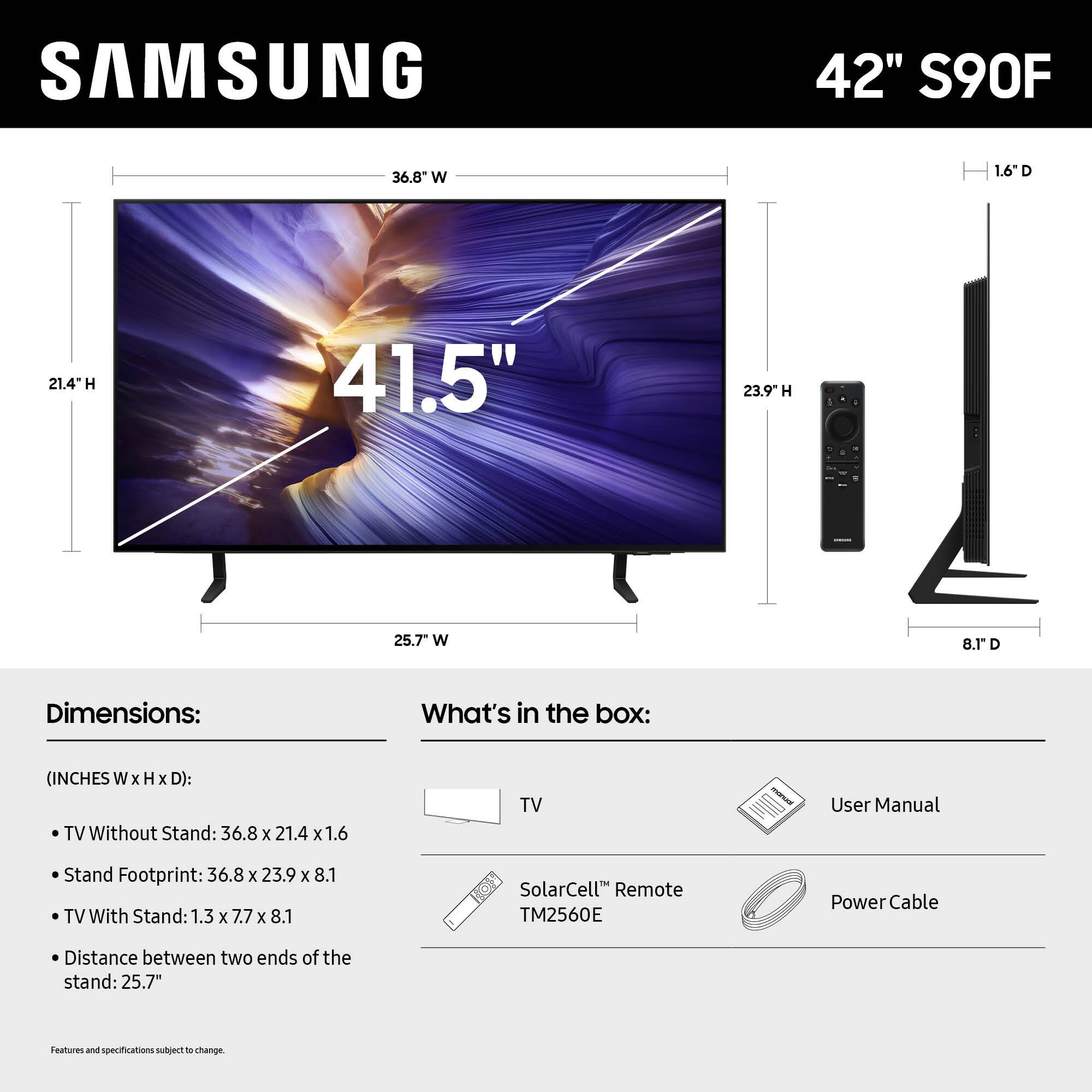 SAMSUNG 42" S90F

Dimensions:
(INCHES W x H x D):
TV Without Stand: 36.8 x 21.4 x 1.6
Stand Footprint: 36.8 x 23.9 x 8.1
TV With Stand: 1.3 x 7.7 x 8.1
Distance between two ends of the stand: 25.7"

What's in the box:
User Manual
SolarCell™ Remote TM2560E
Power Cable