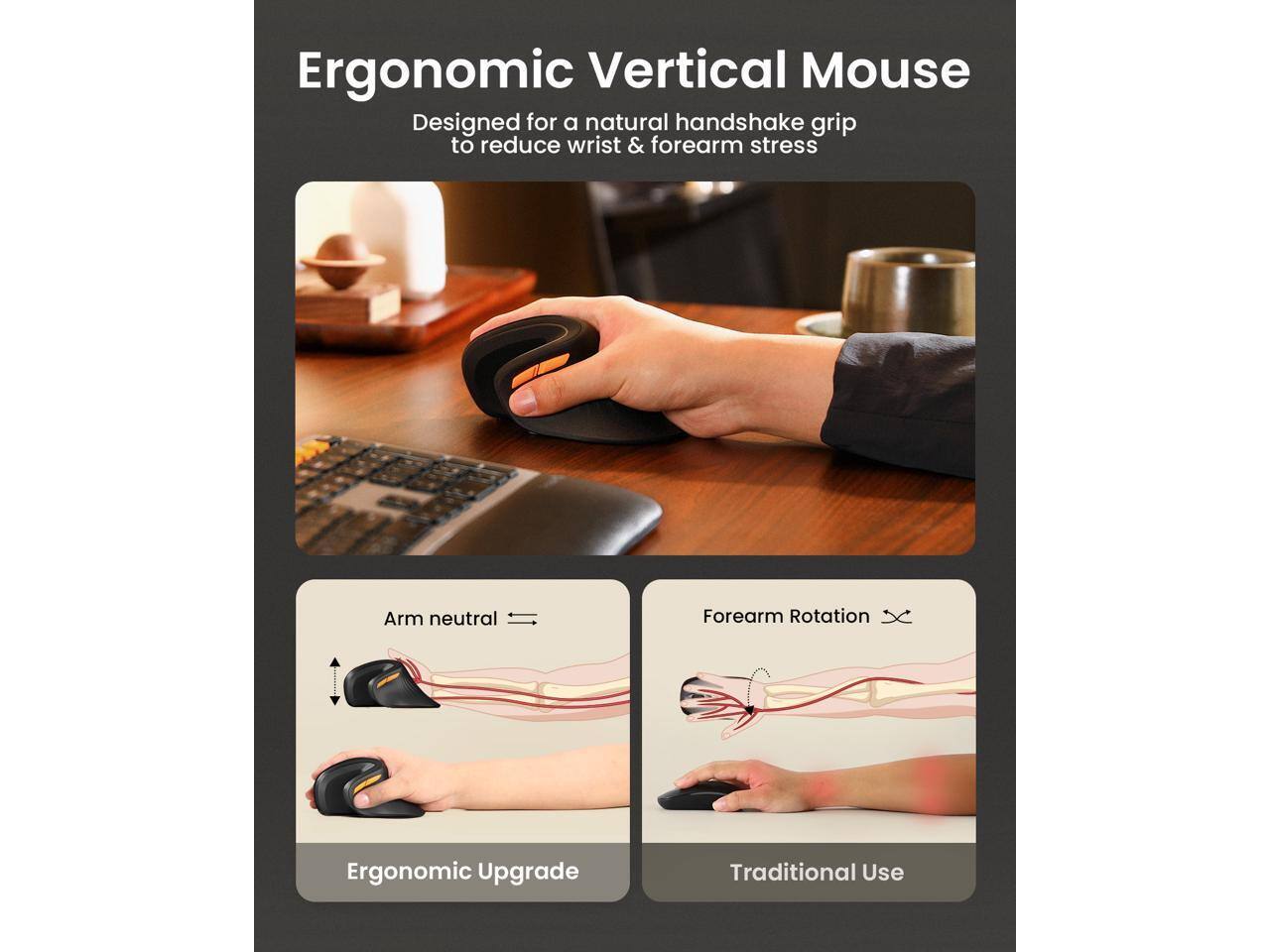 Ergonomic Vertical Mouse  
Designed for a natural handshake grip to reduce wrist & forearm stress  

Arm neutral  
Forearm Rotation  

Ergonomic Upgrade  
Traditional Use