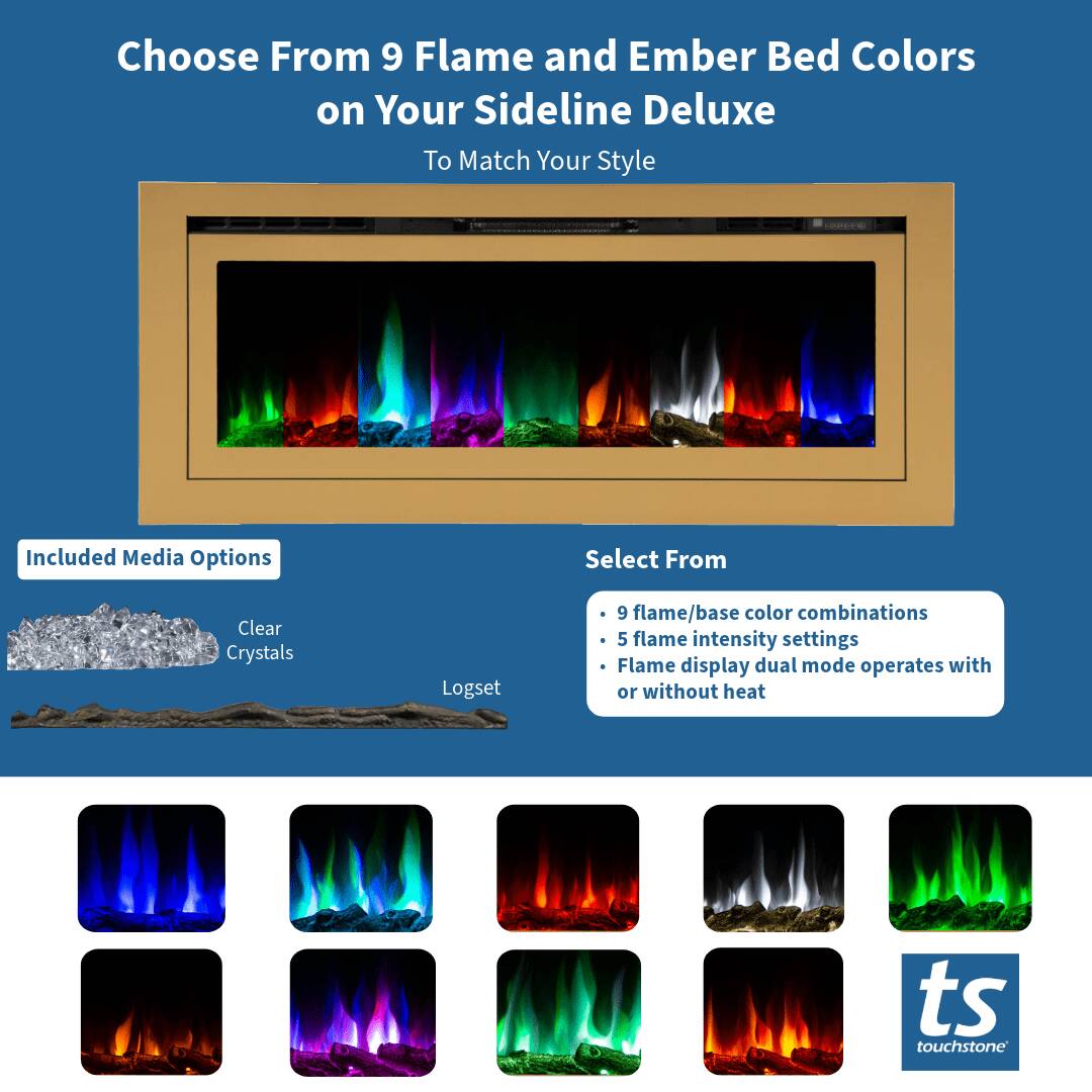 Choose From 9 Flame and Ember Bed Colors on Your Sideline Deluxe To Match Your Style

Included Media Options
- Clear Crystals
- Logset

Select From
- 9 flame/base color combinations
- 5 flame intensity settings
- Flame display dual mode operates with or without heat

ts touchstone