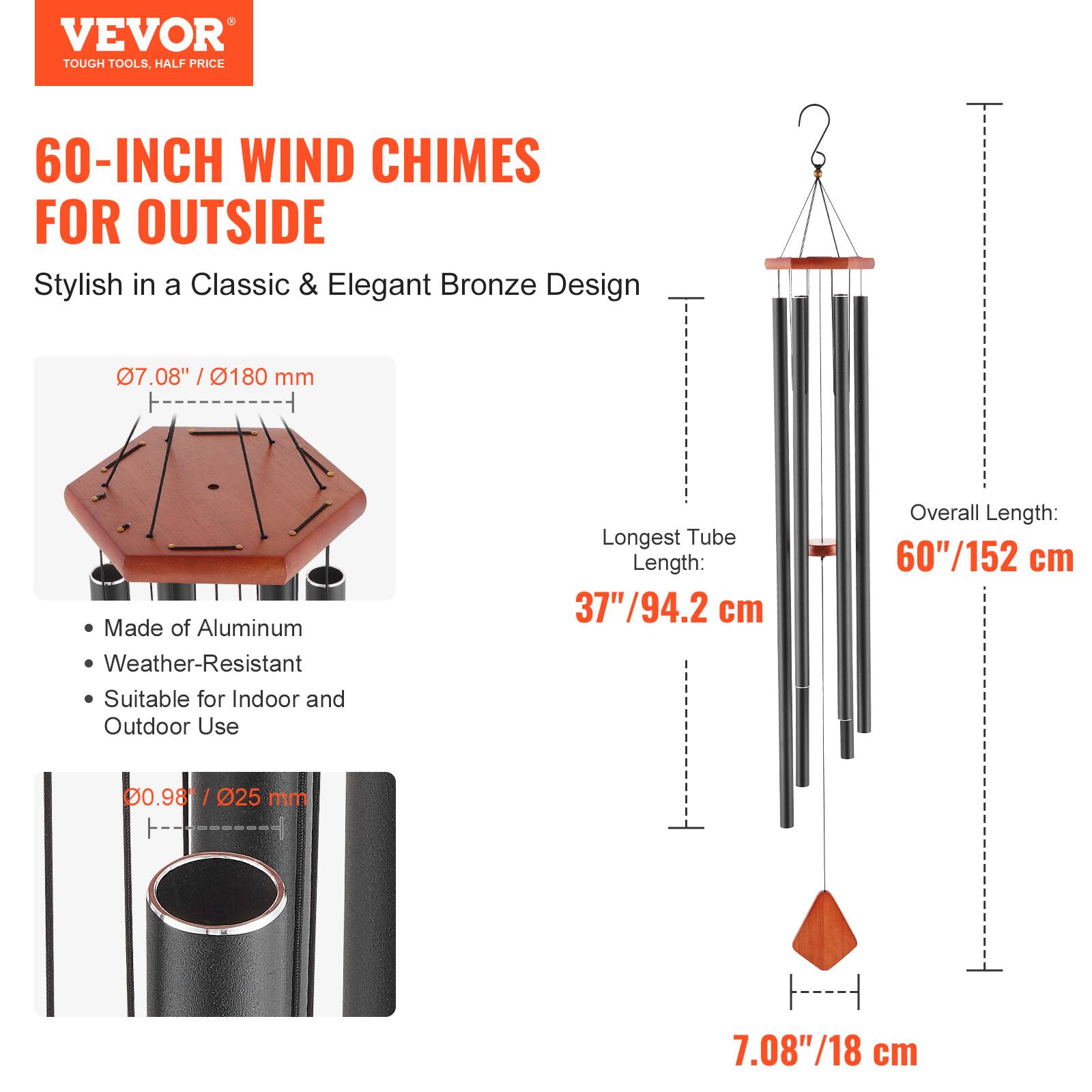 VEVOR  
TOUGH TOOLS, HALF PRICE  

60-INCH WIND CHIMES FOR OUTSIDE  
Stylish in a Classic & Elegant Bronze Design  

- Made of Aluminum  
- Weather-Resistant  
- Suitable for Indoor and Outdoor Use  

07.08" / 180 mm  
Longest Tube Length: 37" / 94.2 cm  
Overall Length: 60" / 152 cm  
00.98" / 25 mm  
7.08" / 18 cm