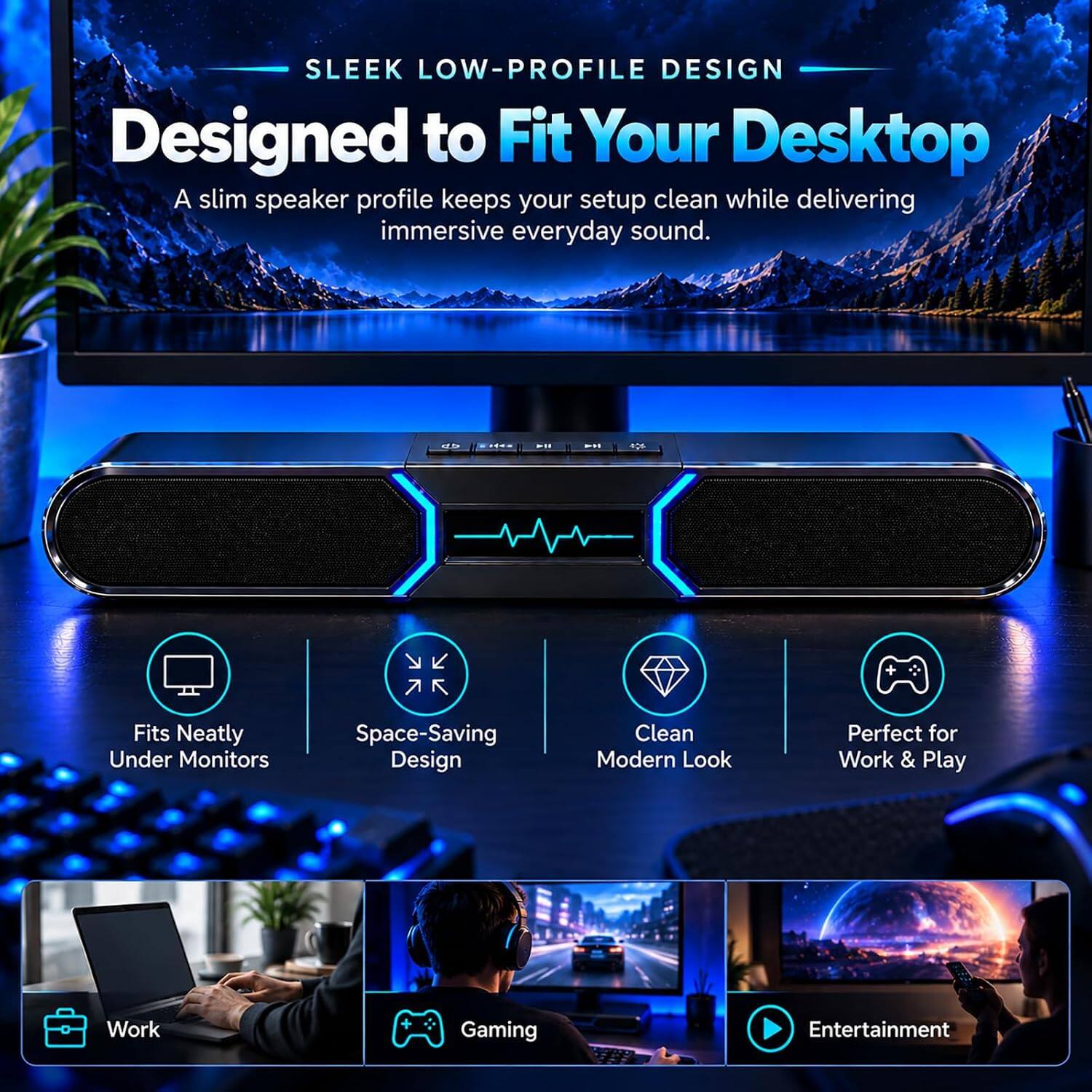 SLEEK LOW-PROFILE DESIGN  
Designed to Fit Your Desktop  
A slim speaker profile keeps your setup clean while delivering immersive everyday sound.

- Fits Neatly Under Monitors
- Space-Saving Design
- Clean Modern Look
- Perfect for Work & Play

Work  
Gaming  
Entertainment
