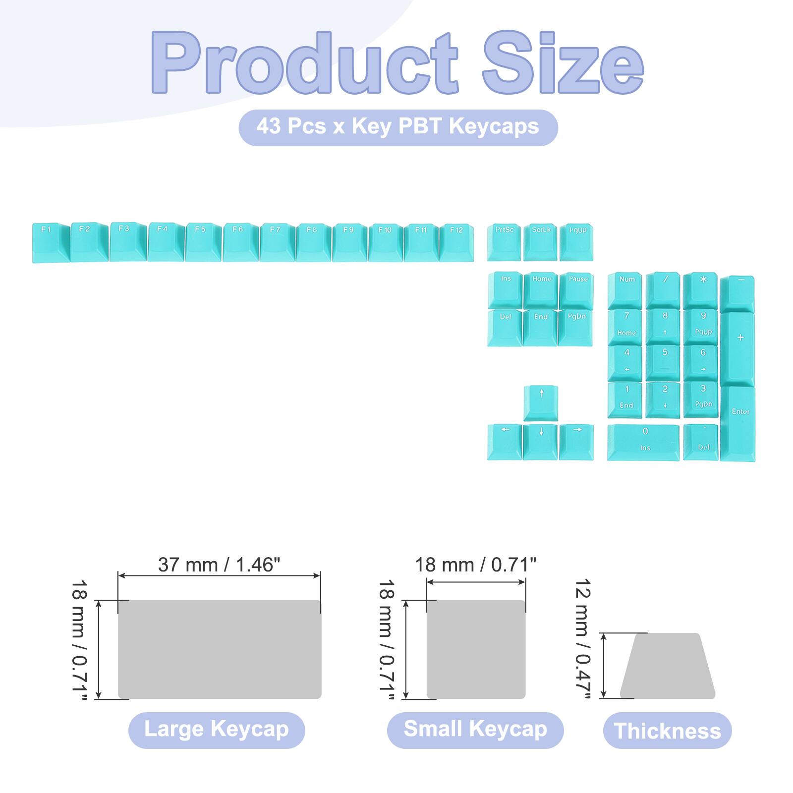 Product Size  
43 Pcs x Key PBT Keycaps  

F1 F2 F3 F4 F5 F6 F7 F8 F9 F10 F11 F12 F13c ScLk PqUP Is Hume Paute huih / * Del End hUn I B 9 Home I 5 PUUP G + . - 1 1 End 2 A 3 P0n Enter - I - 0 . Mns Del  

18 mm / 0.71"  
37 mm / 1.46"  
Large Keycap  
18 mm / 0.71"  
12 mm / 0.47"  
Small Keycap  
Thickness