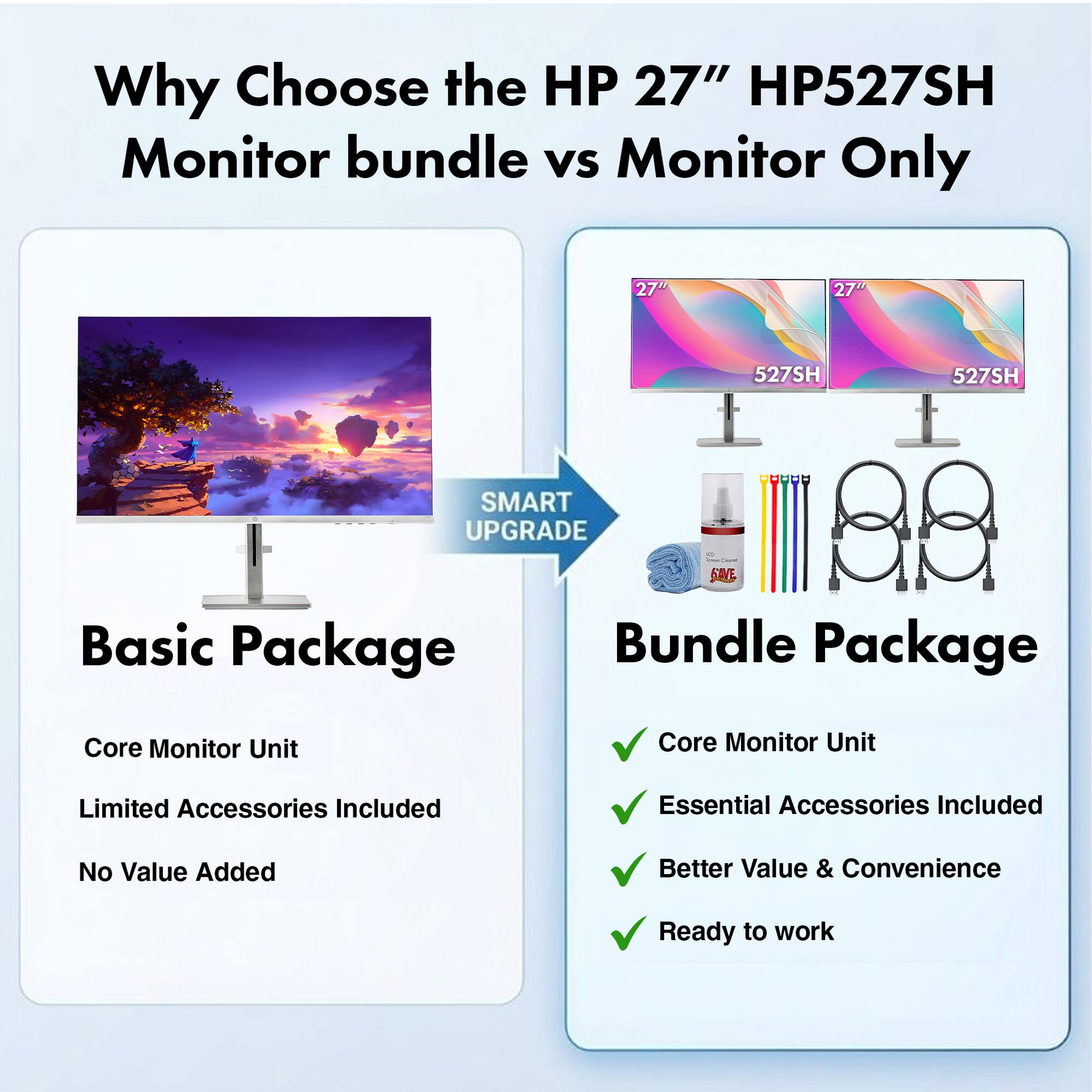 Why Choose the HP 27" HP527SH Monitor bundle vs Monitor Only

HP 27" HP527SH

SMART UPGRADE

Basic Package
- Core Monitor Unit
- Limited Accessories Included
- No Value Added

Bundle Package
- Core Monitor Unit
- Essential Accessories Included
- Better Value & Convenience
- Ready to work