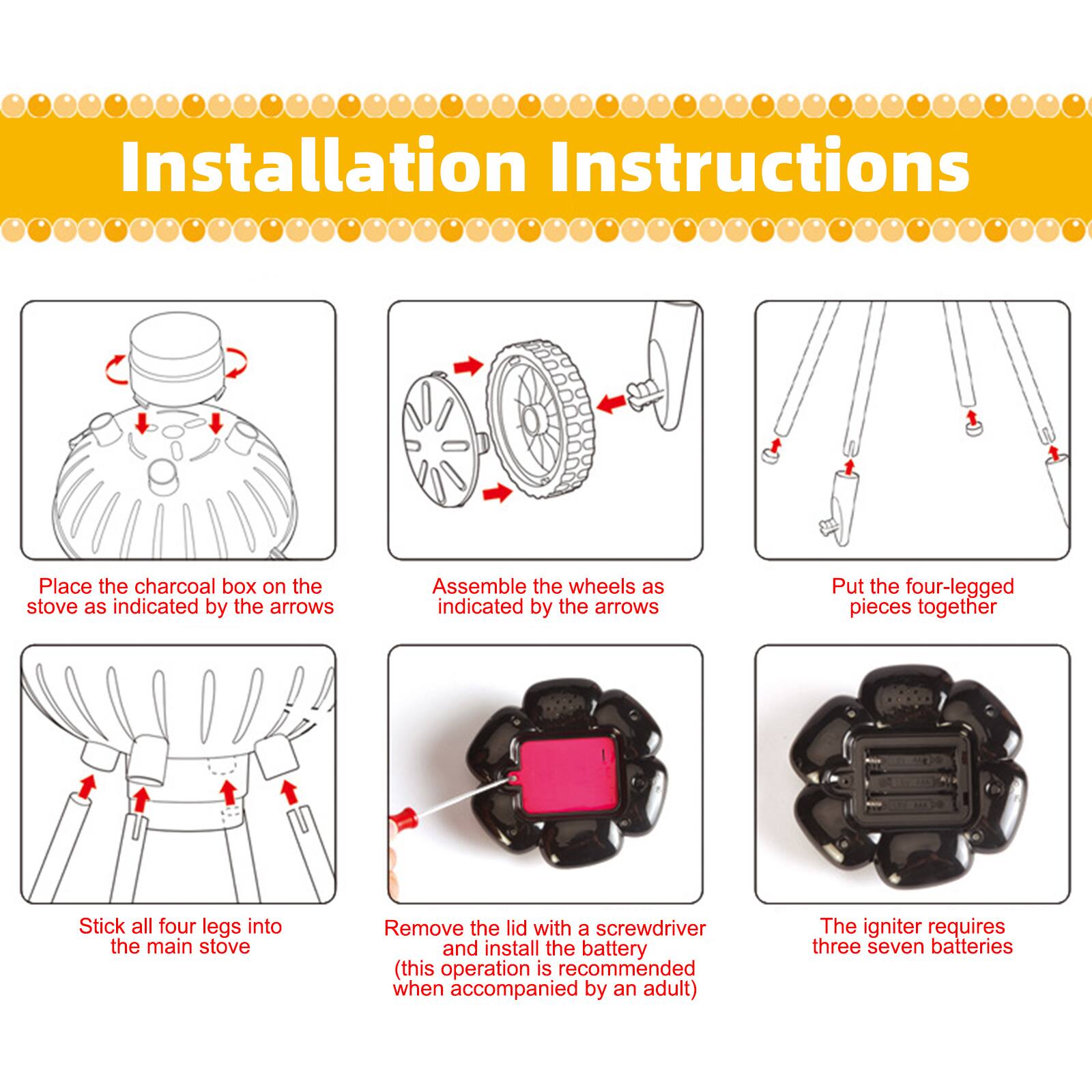 Installation Instructions

1. Place the charcoal box on the stove as indicated by the arrows.
2. Assemble the wheels as indicated by the arrows.
3. Put the four-legged pieces together.
4. Stick all four legs into the main stove.
5. Remove the lid with a screwdriver and install the battery (this operation is recommended when accompanied by an adult).
6. The igniter requires three seven batteries.