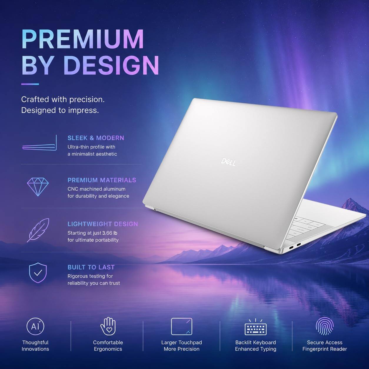 PREMIUM BY DESIGN  
Crafted with precision. Designed to impress.  

SLEEK & MODERN  
Ultra-thin profile with a minimalist aesthetic  

PREMIUM MATERIALS  
CNC machined aluminum for durability and elegance  

LIGHTWEIGHT DESIGN  
Starting at just 3.66 lb for ultimate portability  

BUILT TO LAST  
Rigorous testing for reliability you can trust  

AI Thoughtful Innovations  
Comfortable Ergonomics  
Larger Touchpad More Precision  
Backlit Keyboard Enhanced Typing  
Secure Access Fingerprint Reader