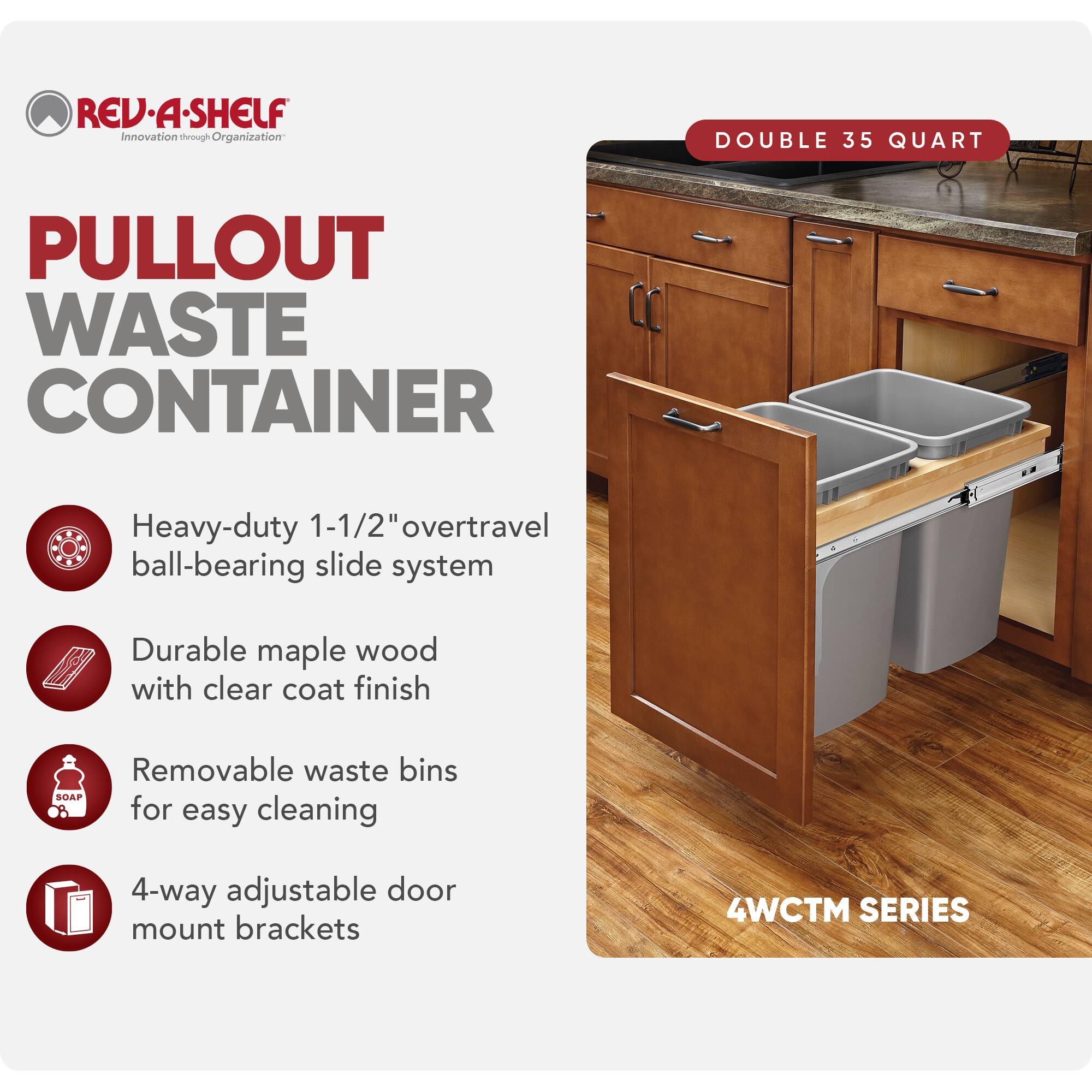 REV-A-SHELF  
Innovation through Organization  

PULLOUT WASTE CONTAINER  

- Heavy-duty 1-1/2" overtravel ball-bearing slide system  
- Durable maple wood with clear coat finish  
- Removable waste bins for easy cleaning  
- 4-way adjustable door mount brackets  

DOUBLE 35 QUART  

4WCTM SERIES