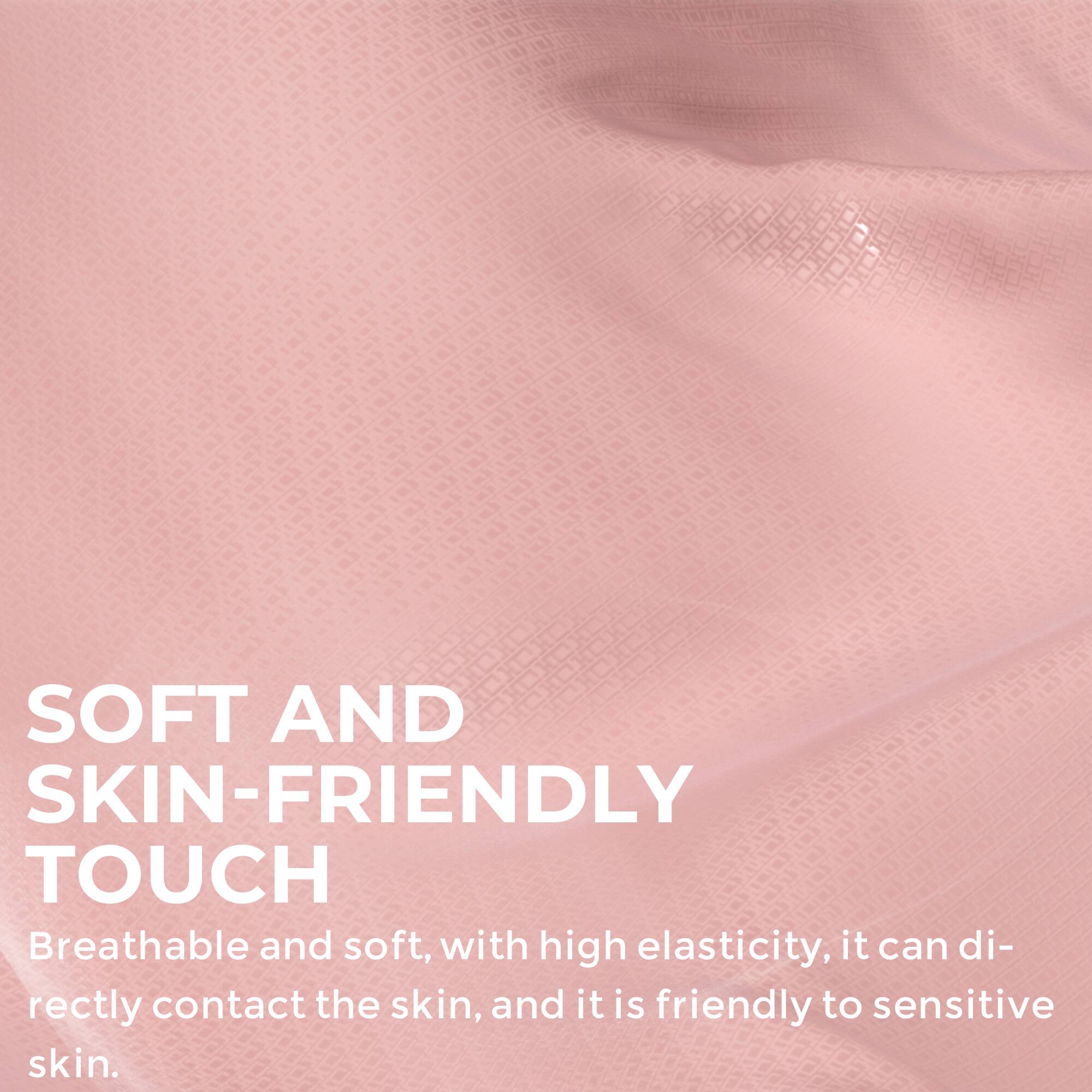 SOFT AND SKIN-FRIENDLY TOUCH  
Breathable and soft, with high elasticity, it can directly contact the skin, and it is friendly to sensitive skin.