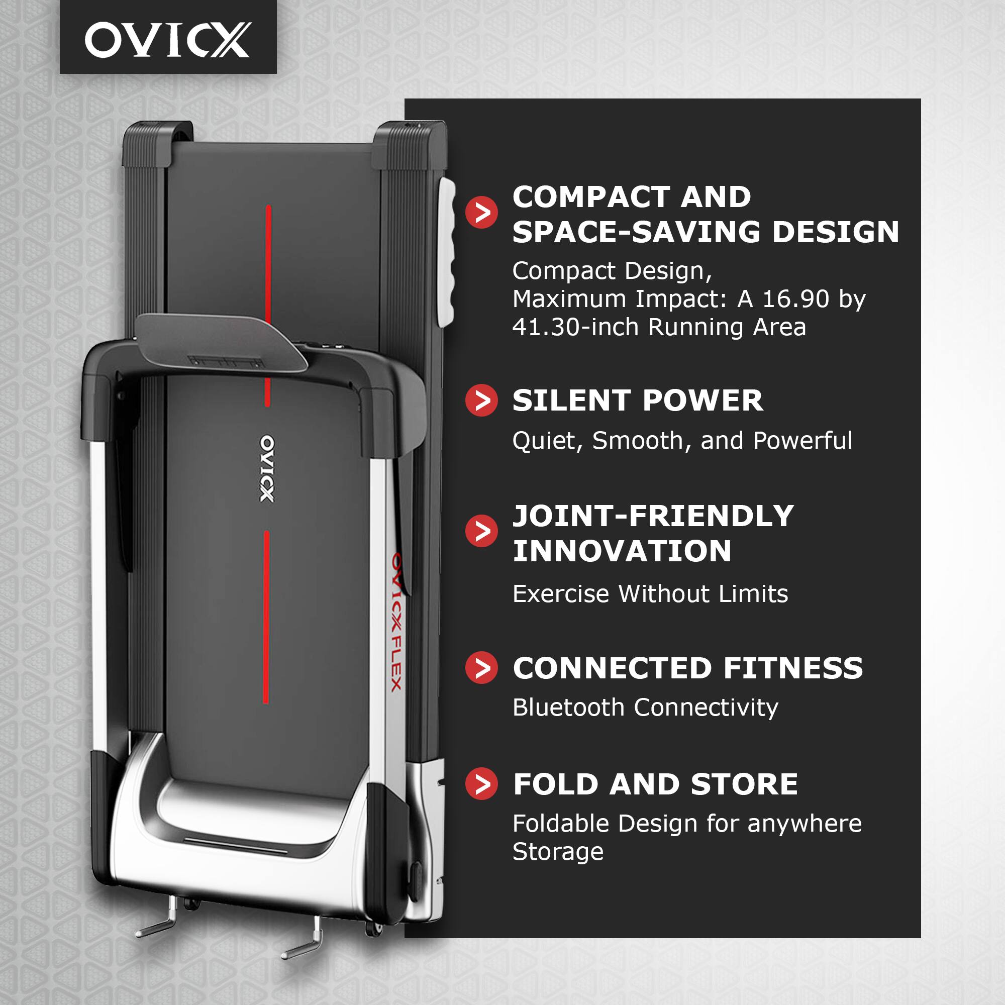 OVICX

COMPACT AND SPACE-SAVING DESIGN  
Compact Design, Maximum Impact: A 16.90 by 41.30-inch Running Area

SILENT POWER  
Quiet, Smooth, and Powerful

JOINT-FRIENDLY INNOVATION  
Exercise Without Limits

CONNECTED FITNESS  
Bluetooth Connectivity

FOLD AND STORE  
Foldable Design for anywhere Storage