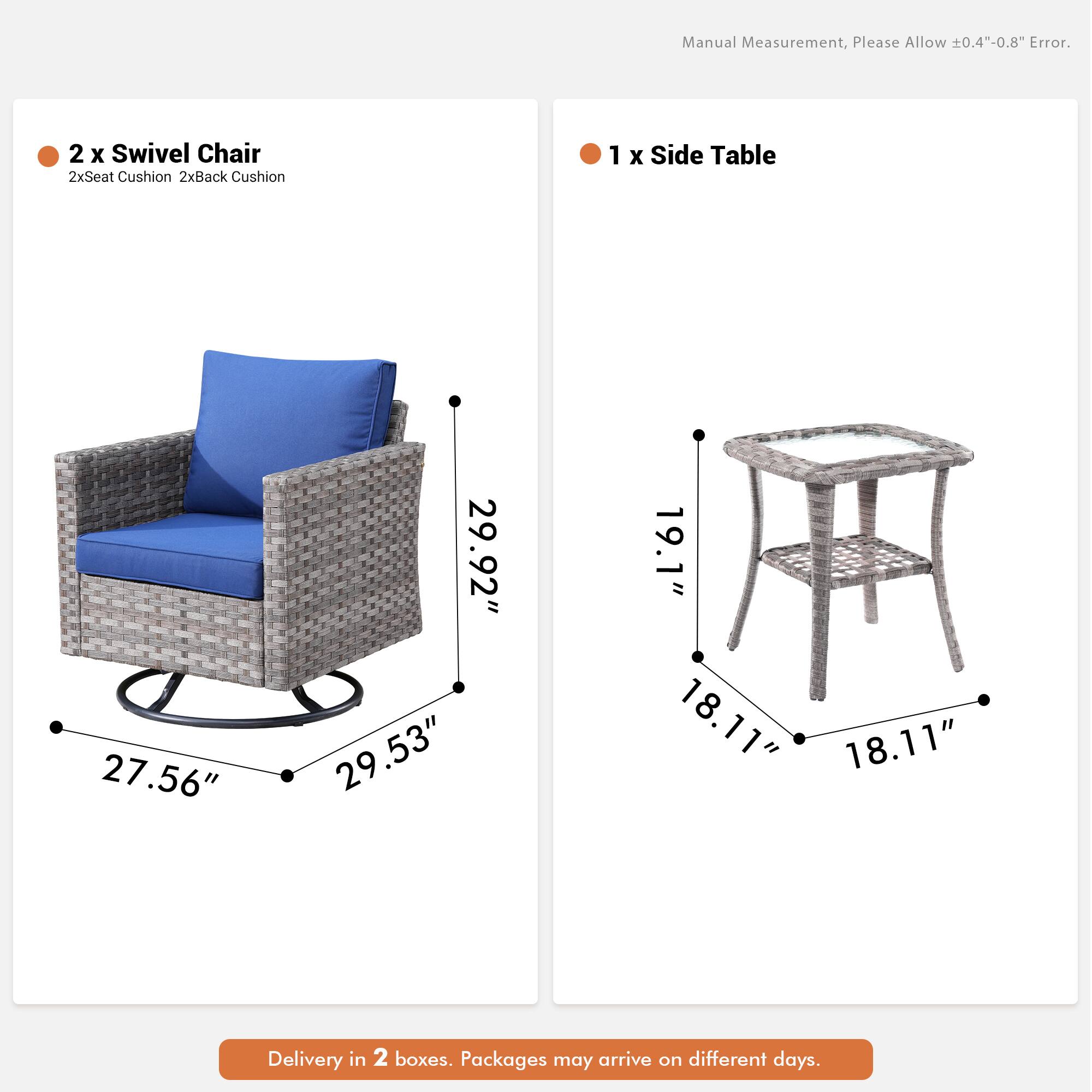 Manual Measurement, Please Allow 0.4"-0.8" Error.  
2 x Swivel Chair  
2xSeat Cushion 2xBack Cushion  
1 x Side Table  
27.56" 29.92" 29.53" 19.1" 18.11" 18.11"  
Delivery in 2 boxes. Packages may arrive on different days.