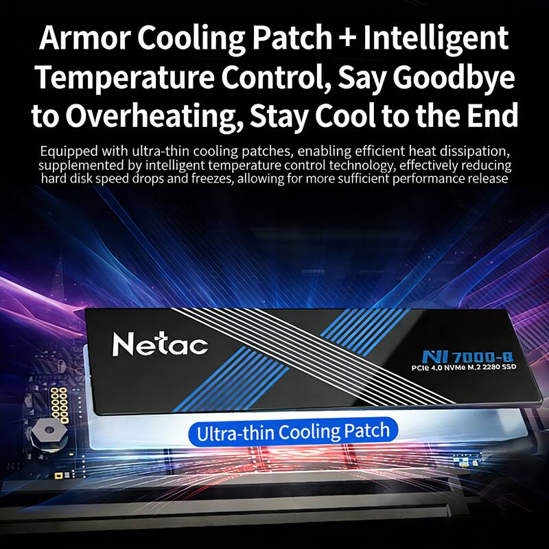 Armor Cooling Patch + Intelligent Temperature Control, Say Goodbye to Overheating, Stay Cool to the End

Equipped with ultra-thin cooling patches, enabling efficient heat dissipation, supplemented by intelligent temperature control technology, effectively reducing hard disk speed drops and freezes, allowing for more sufficient performance release

Netac Ultra-thin Cooling Patch NI 7000-8 PCIe 4.0 NVMe M.2 2280 SSD