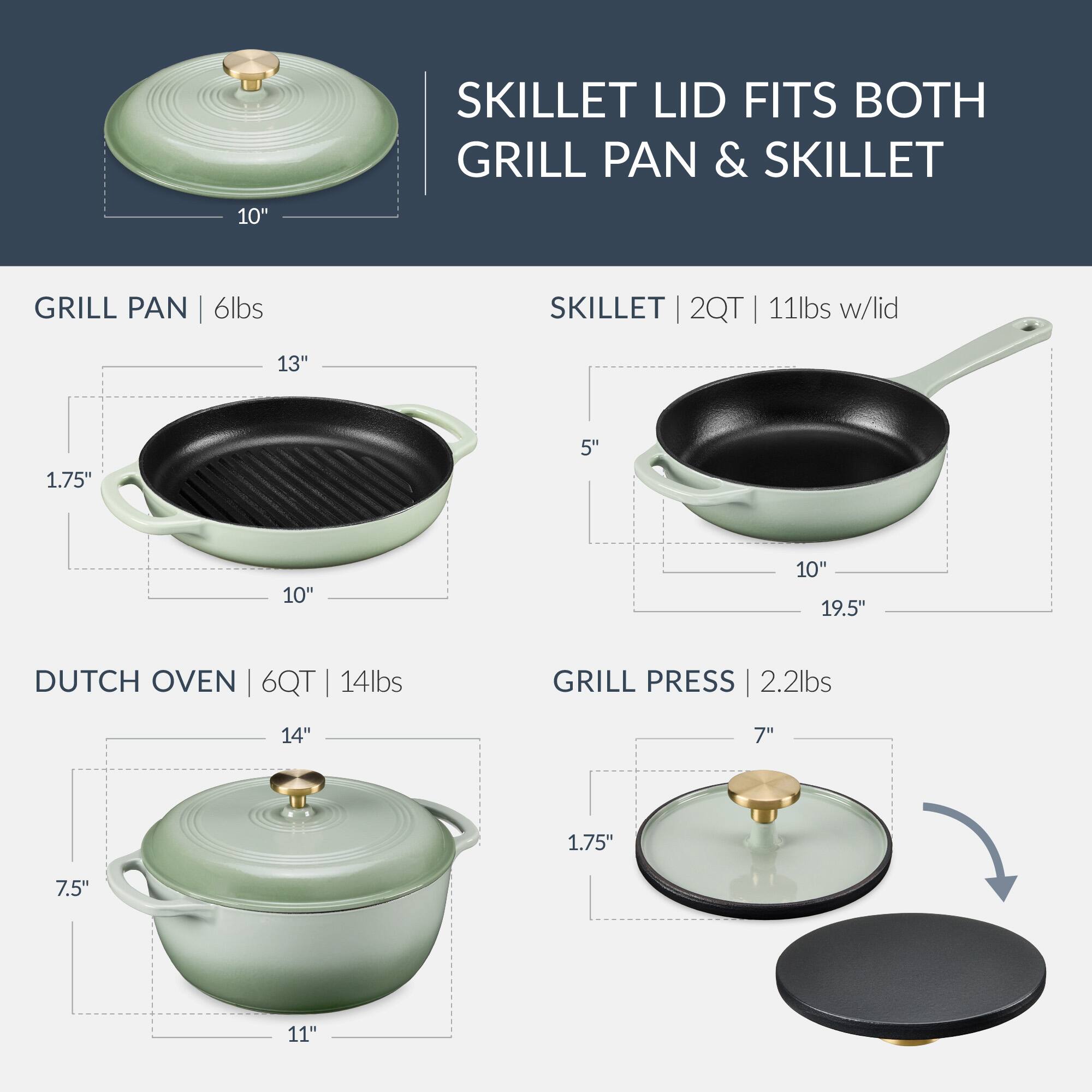 SKILLET LID FITS BOTH GRILL PAN & SKILLET

GRILL PAN | 6lbs
- 13" x 10" x 1.75" x 5"

SKILLET | 2QT | 11lbs w/lid
- 10" x 19.5" x 5"

DUTCH OVEN | 6QT | 14lbs
- 14" x 11" x 7.5"

GRILL PRESS | 2.2lbs
- 7" x 1.75"