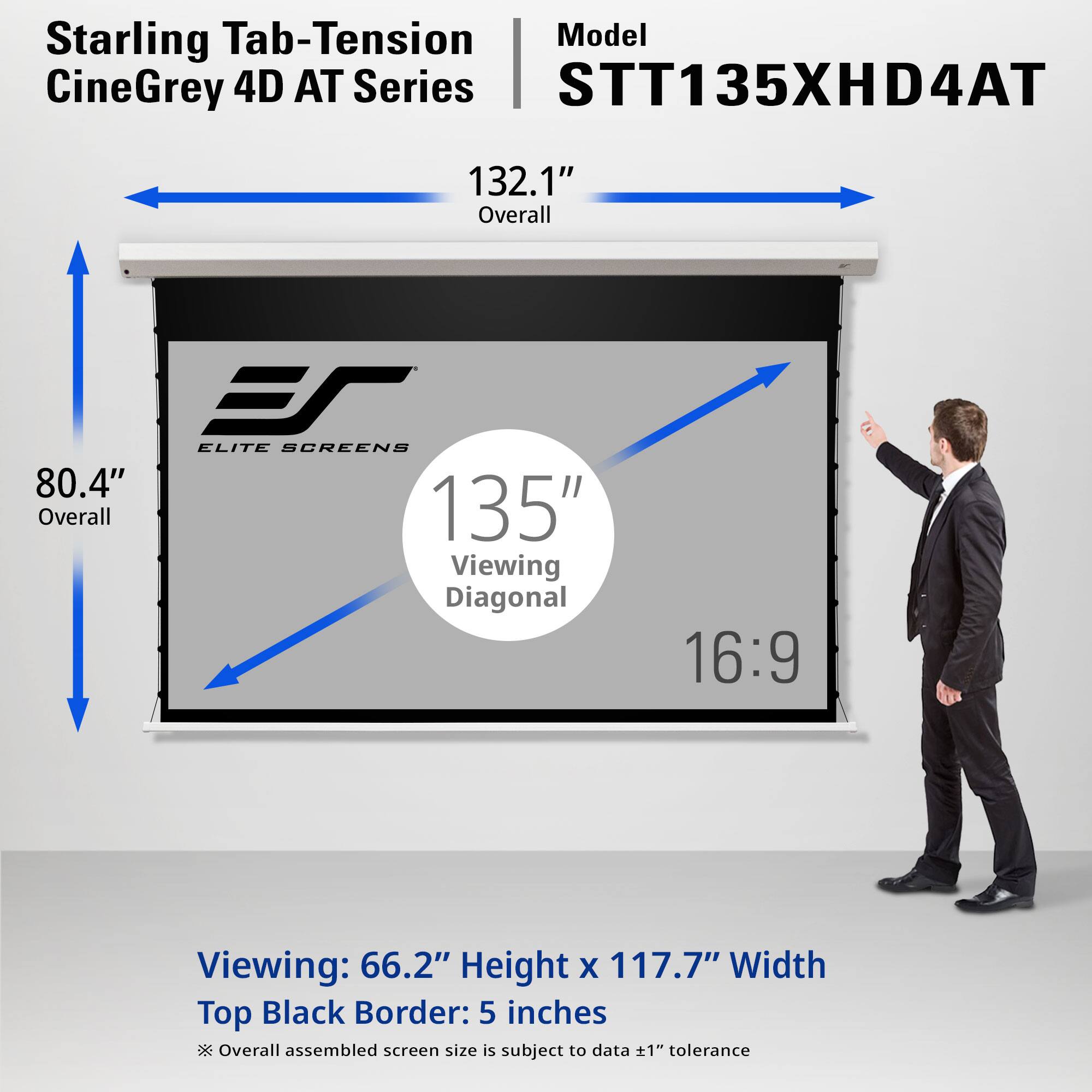 Starling Tab-Tension CineGrey 4D AT Series STT135XHD4AT

132.1" Overall

ES ELITE SCREENS 80.4" Overall 135" Viewing Diagonal

16:9

Viewing: 66.2" Height x 117.7" Width

Top Black Border: 5 inches

Overall assembled screen size is subject to data ±1" tolerance