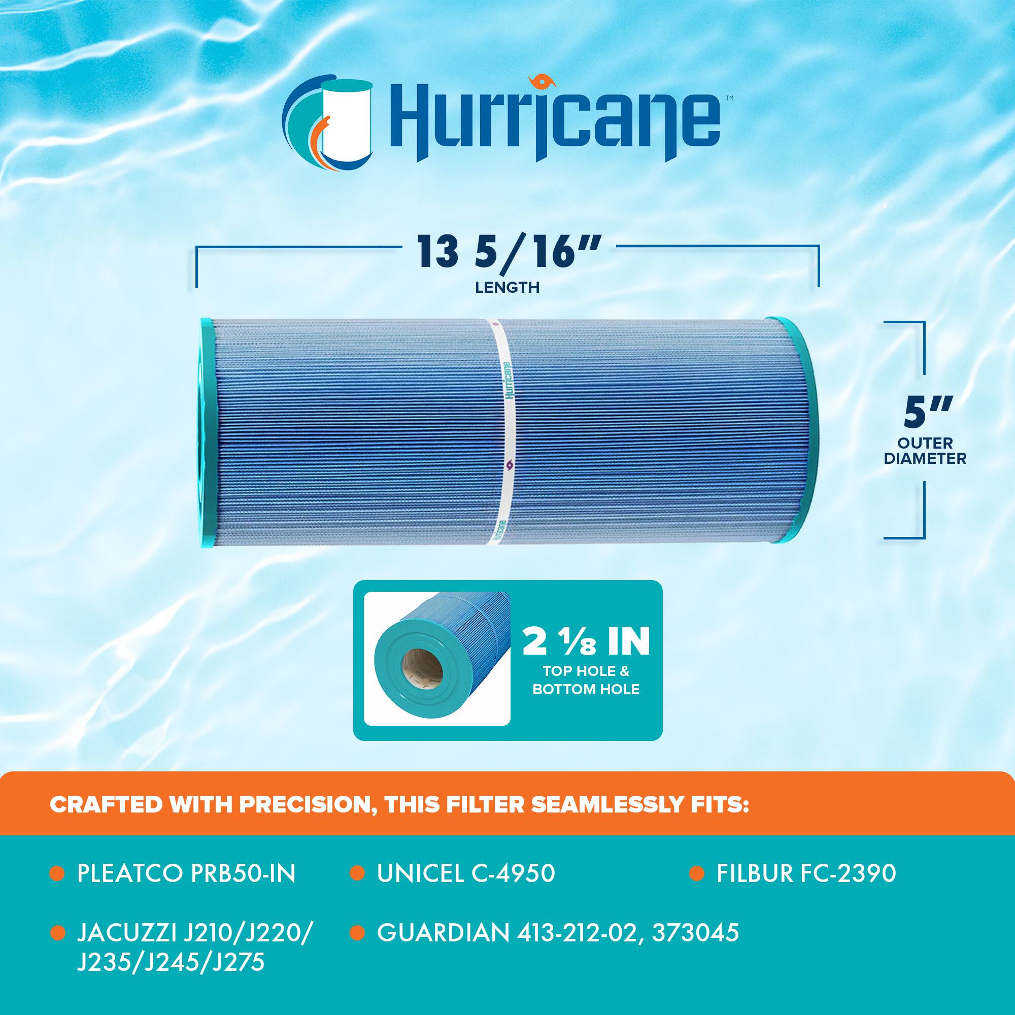 Hurricane  
13 5/16" LENGTH  
5" OUTER DIAMETER  
2 1/8 IN TOP HOLE & BOTTOM HOLE  

CRAFTED WITH PRECISION, THIS FILTER SEAMLESSLY FITS:  
- PLEATCO PRB50-IN  
- JACUZZI J210/J220/J235/J245/J275  
- UNICEL C-4950  
- GUARDIAN 413-212-02, 373045  
- FILBUR FC-2390