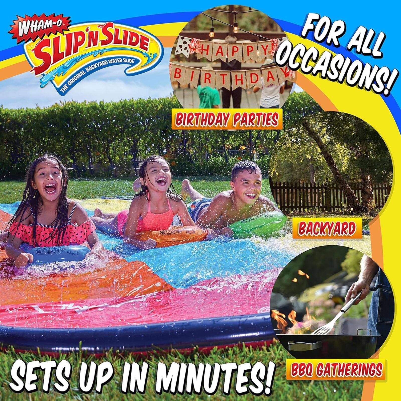 WHAM-O SLIP 'N SLIDE  
THE ORIGINAL BACKYARD WATER SLIDE  

FOR ALL OCCASIONS!  
HAPPY BIRTHDAY  
BIRTHDAY PARTIES  
BACKYARD  
BBQ GATHERINGS  

SETS UP IN MINUTES!
