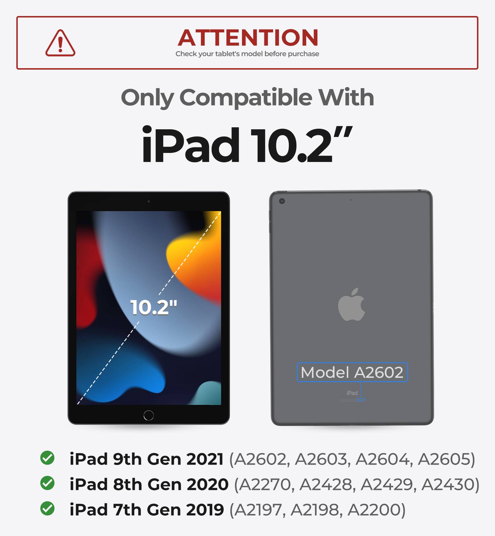ATTENTION  
Check your tablet's model before purchase  

Only Compatible With  
iPad 10.2"  

iPad 9th Gen 2021 (A2602, A2603, A2604, A2605)  
iPad 8th Gen 2020 (A2270, A2428, A2429, A2430)  
iPad 7th Gen 2019 (A2197, A2198, A2200)