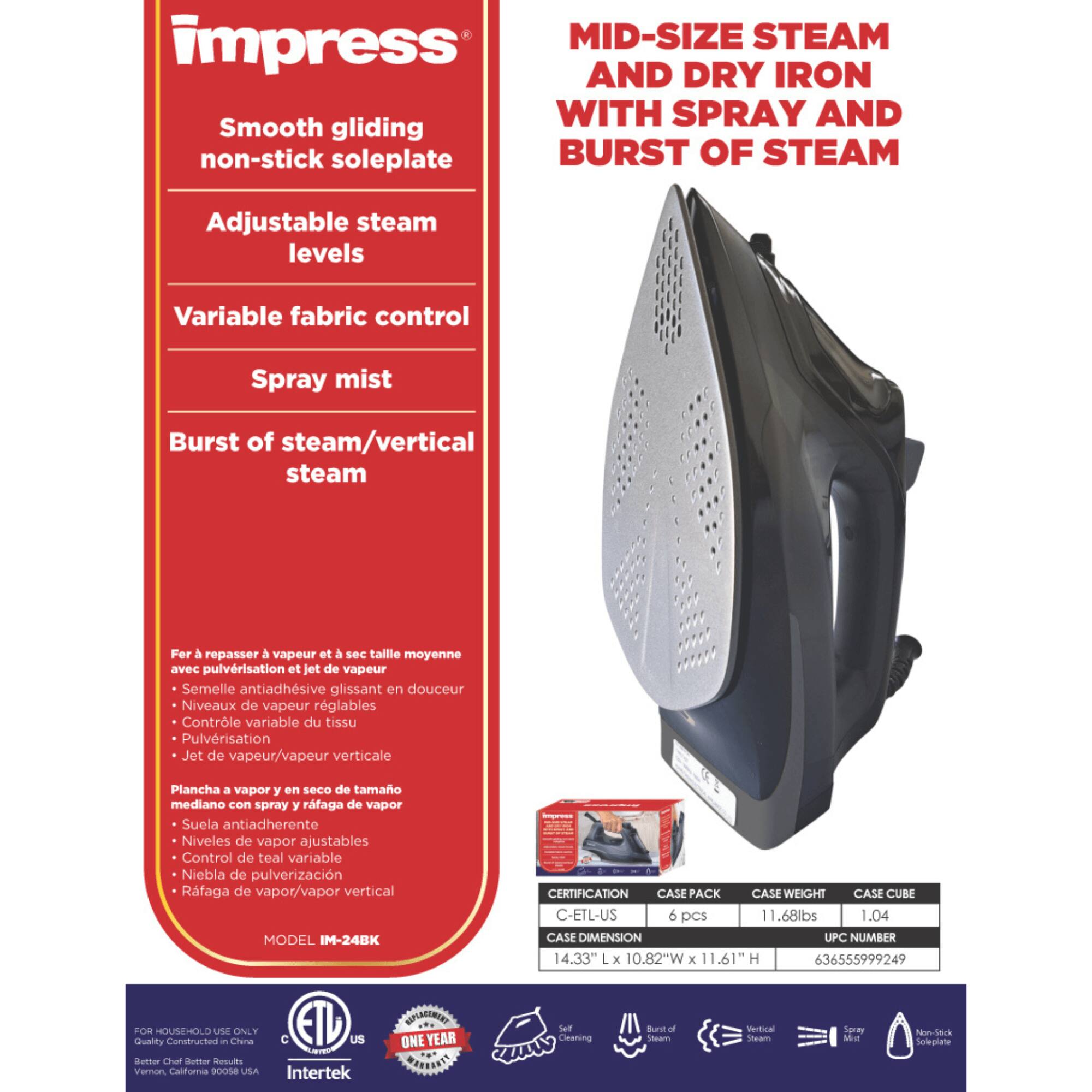 **MID-SIZE STEAM AND DRY IRON WITH SPRAY AND BURST OF STEAM**

- Smooth gliding non-stick soleplate
- Adjustable steam levels
- Variable fabric control
- Spray mist
- Burst of steam/vertical steam

**Fer à repasser à vapeur et à sec taille moyenne avec pulvérisation et jet de vapeur**
- Semelle antiadhésive glissant en douceur
- Niveaux de vapeur réglables
- Contrôle variable du tissu
- Pulvérisation
- Jet de vapeur/vapeur verticale

**Plancha a vapor y en seco de tamaño mediano con spray y ráfaga de vapor**
- Suela antiadherente
- Niveles de vapor ajustables
- Control de tela variable
- Niebla de pulverización
- Ráfaga de vapor/vapor vertical

**MODEL IM-24BK**

**CERTIFICATION**
- C-ETL-US

**CASE PACK**
- 6 Pcs

**CASE WEIGHT**
- 1.68lbs

**CASE CUBE**
- 1.04

**CASE DIMENSION**
- 1