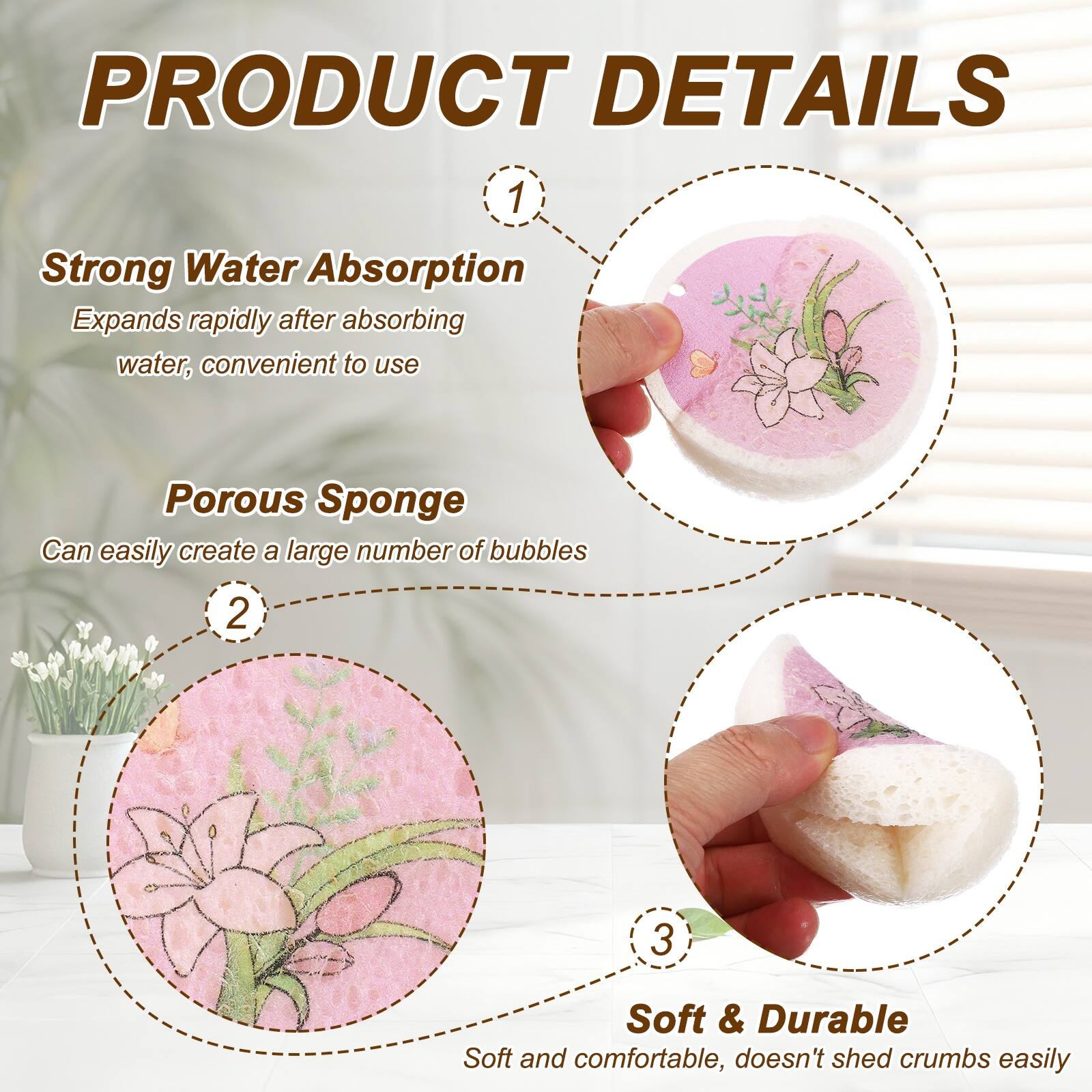 PRODUCT DETAILS

1. Strong Water Absorption
   Expands rapidly after absorbing water, convenient to use

2. Porous Sponge
   Can easily create a large number of bubbles

3. Soft & Durable
   Soft and comfortable, doesn't shed crumbs easily