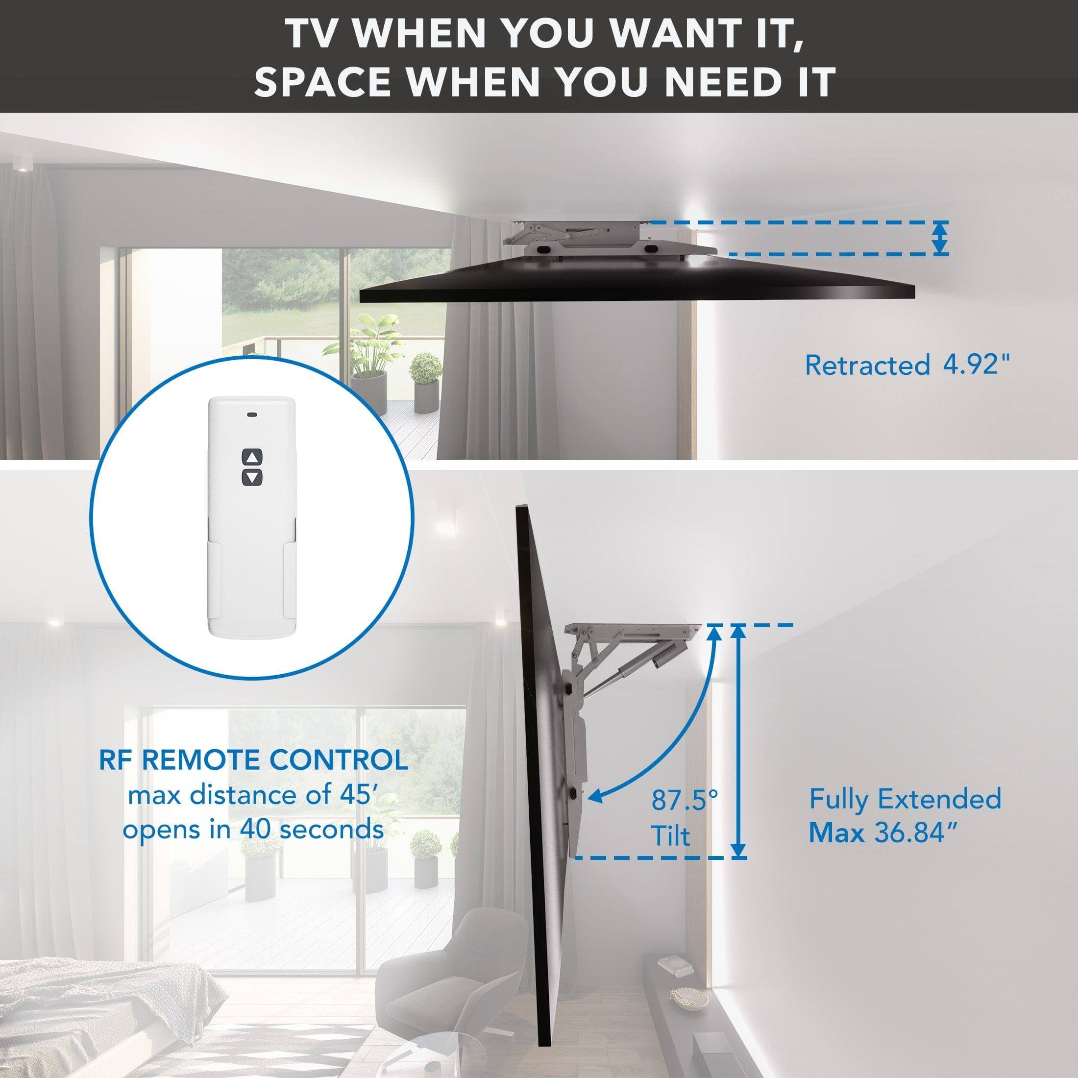 TV WHEN YOU WANT IT, SPACE WHEN YOU NEED IT

RF REMOTE CONTROL
max distance of 45'
opens in 40 seconds

Retracted 4.92"

Fully Extended Max 36.84"

87.5° Tilt