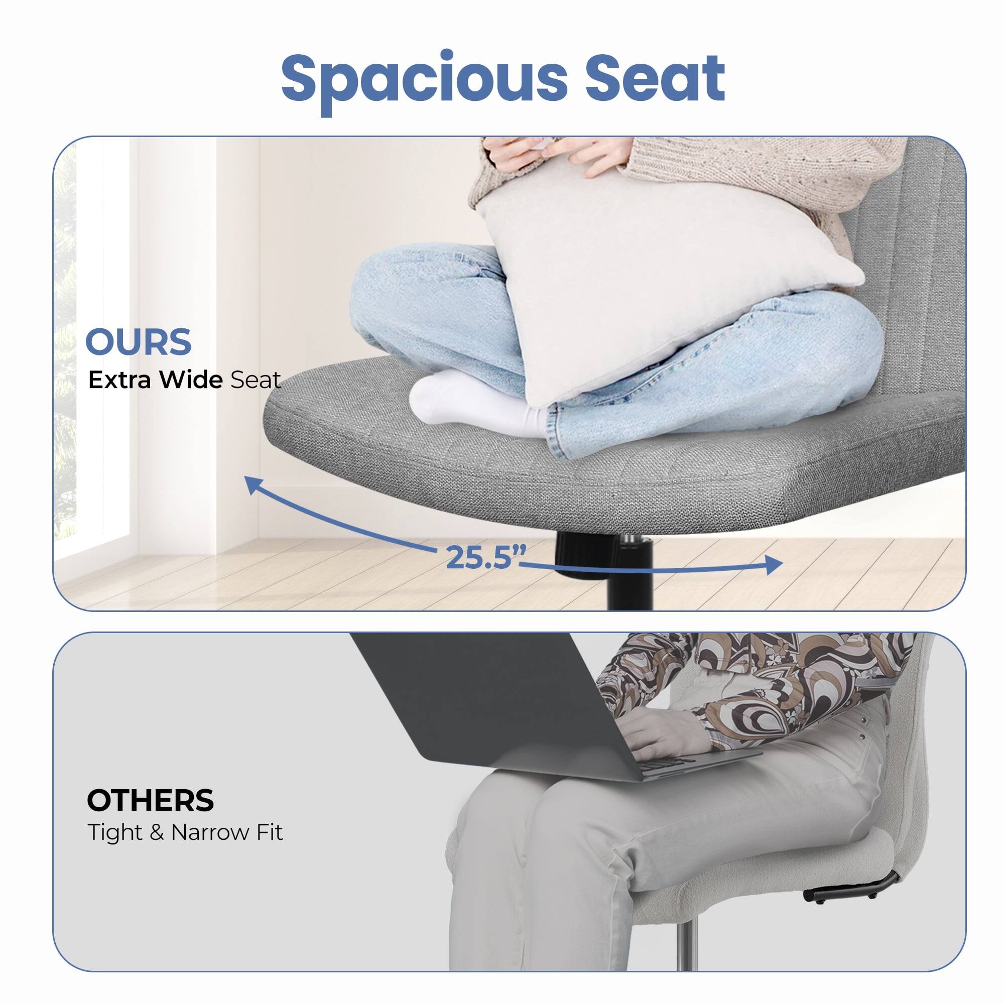 Spacious Seat

OURS  
Extra Wide Seat  
25.5"

OTHERS  
Tight & Narrow Fit