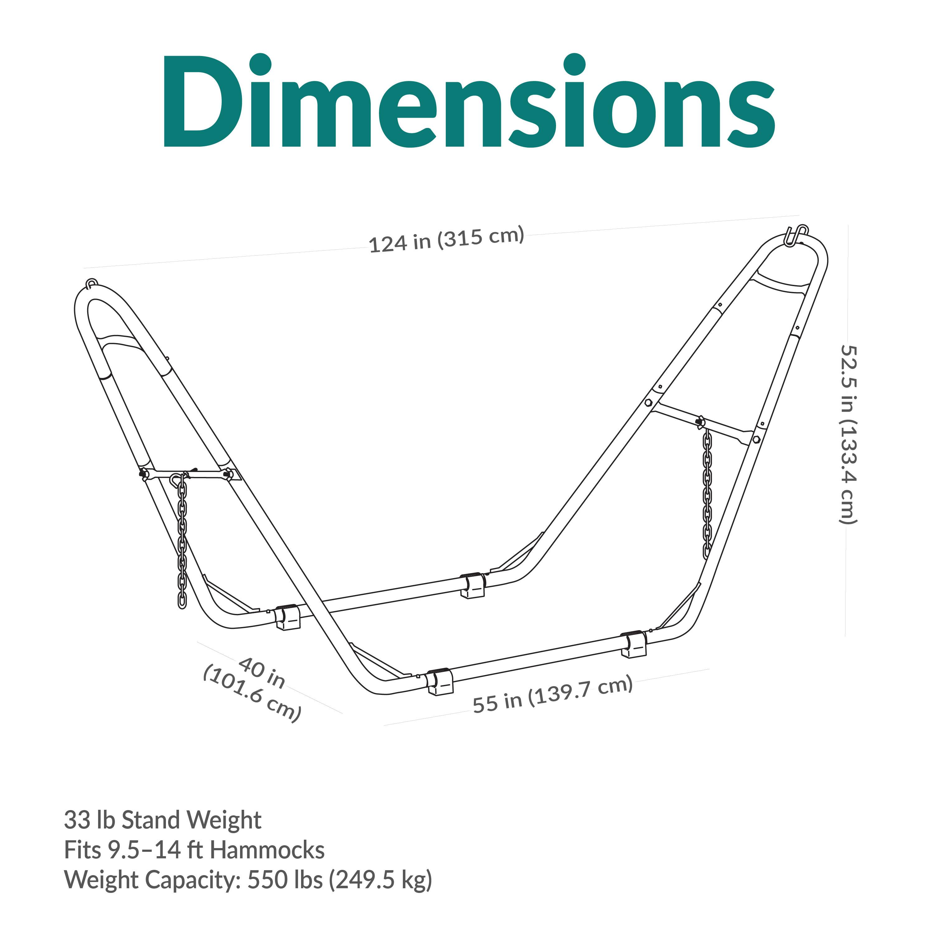 Dimensions
124 in (315 cm)
52.5 in (133.4 cm)
40 in (101.6 cm)
55 in (139.7 cm)

33 lb Stand Weight
Fits 9.5-14 ft Hammocks
Weight Capacity: 550 lbs (249.5 kg)