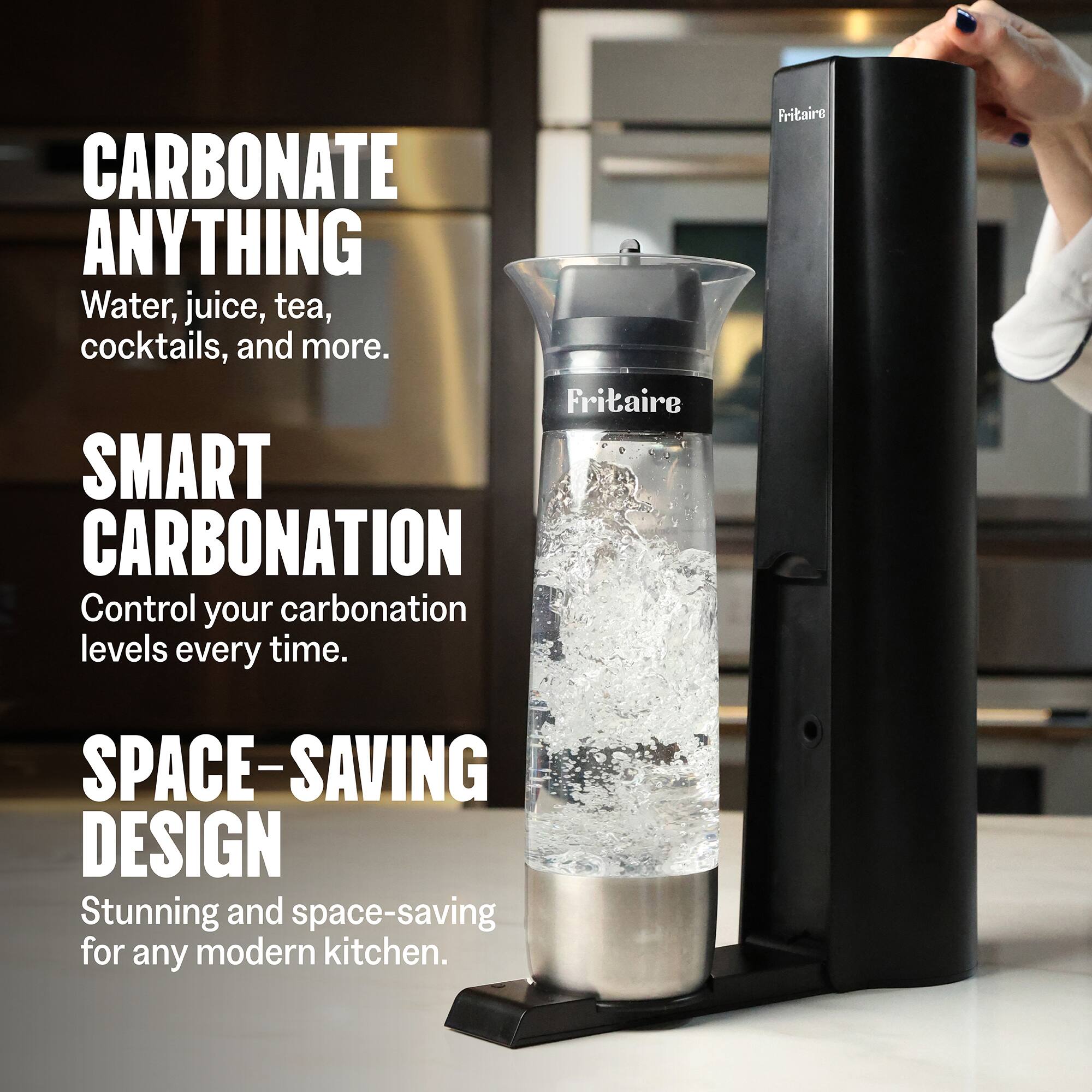 CARBONATE ANYTHING  
Water, juice, tea, cocktails, and more.  

SMART CARBONATION  
Control your carbonation levels every time.  

SPACE-SAVING DESIGN  
Stunning and space-saving for any modern kitchen.