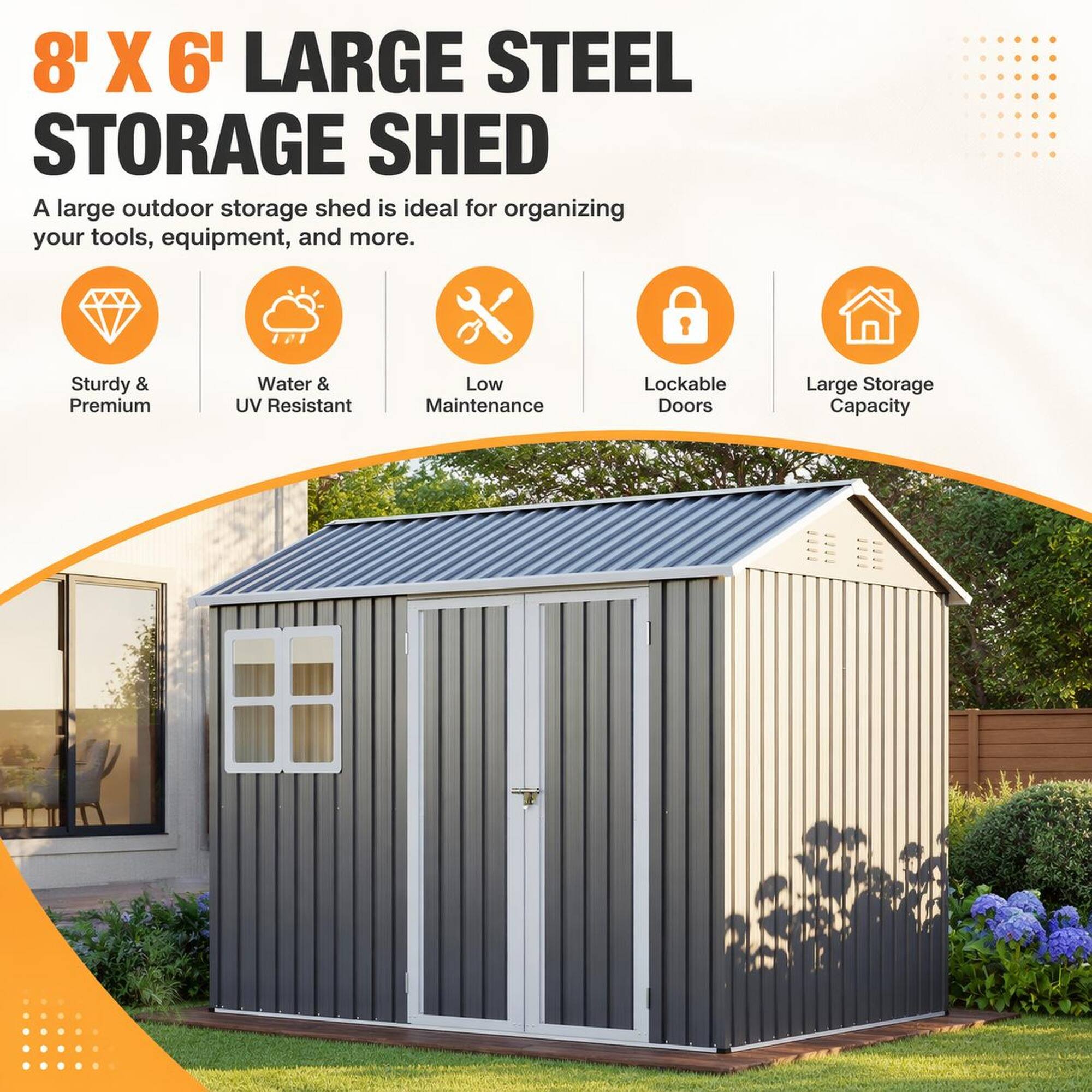 8' X 6' LARGE STEEL STORAGE SHED

A large outdoor storage shed is ideal for organizing your tools, equipment, and more.

- Sturdy & Premium
- Water & UV Resistant
- Low Maintenance
- Lockable Doors
- Large Storage Capacity