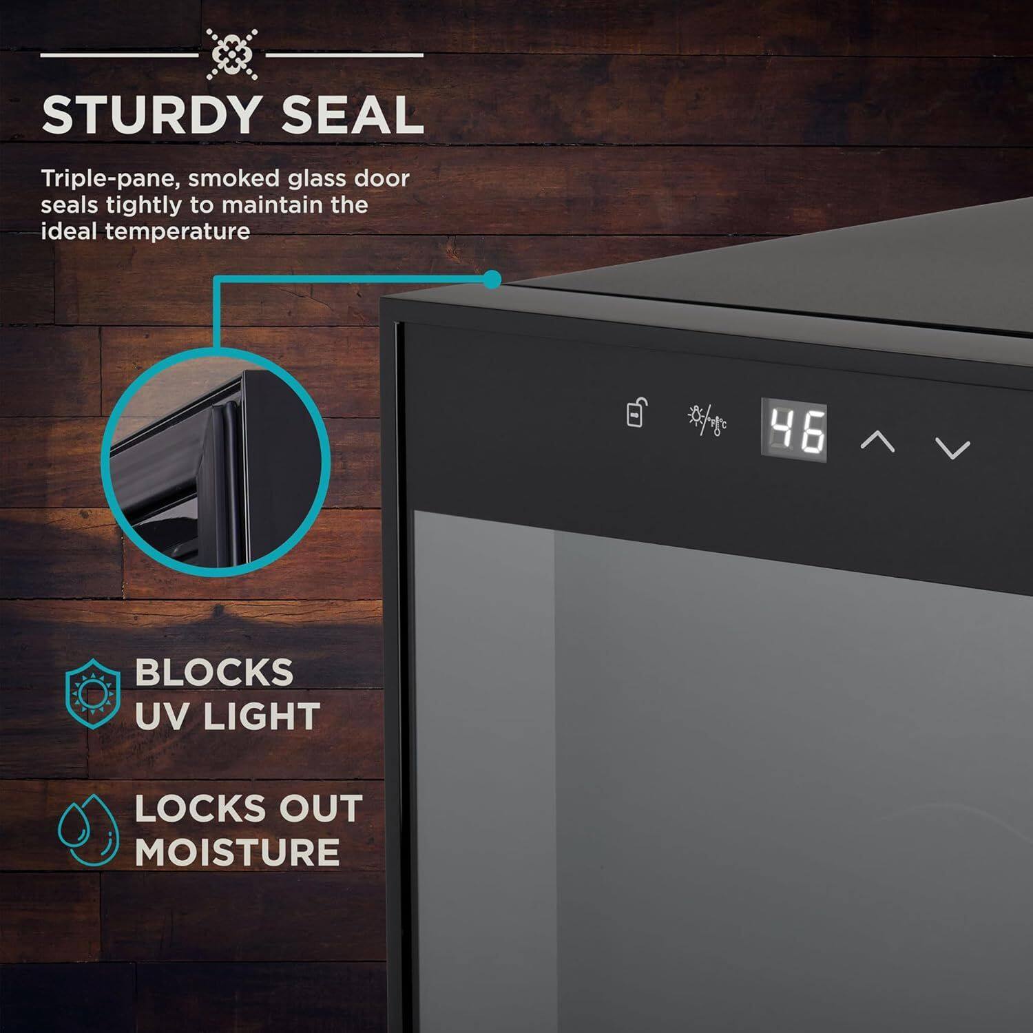 STURDY SEAL  
Triple-pane, smoked glass door seals tightly to maintain the ideal temperature  

BLOCKS UV LIGHT  
LOCKS OUT MOISTURE