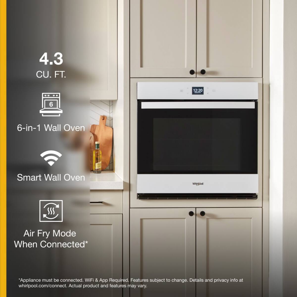 4.3 CU. FT.

6-in-1 Wall Oven

Smart Wall Oven

Air Fry Mode When Connected*

*Appliance must be connected. WiFi & App Required. Features subject to change. Details and privacy info at whirlpool.com/connect. Actual product and features may vary.