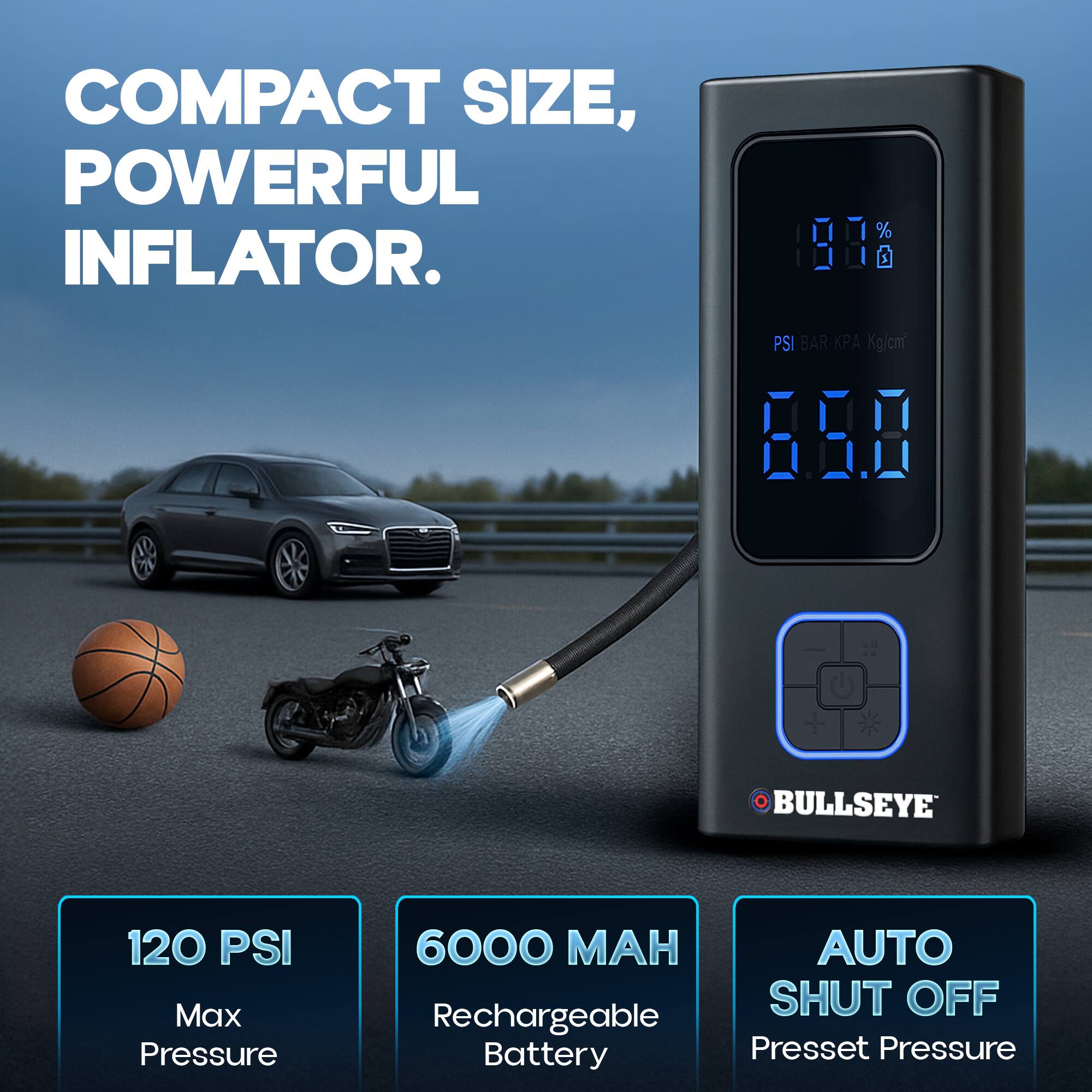 COMPACT SIZE, POWERFUL INFLATOR.

BULLSEYE

120 PSI Max Pressure

6000 MAH Rechargeable Battery

AUTO SHUT OFF Preset Pressure