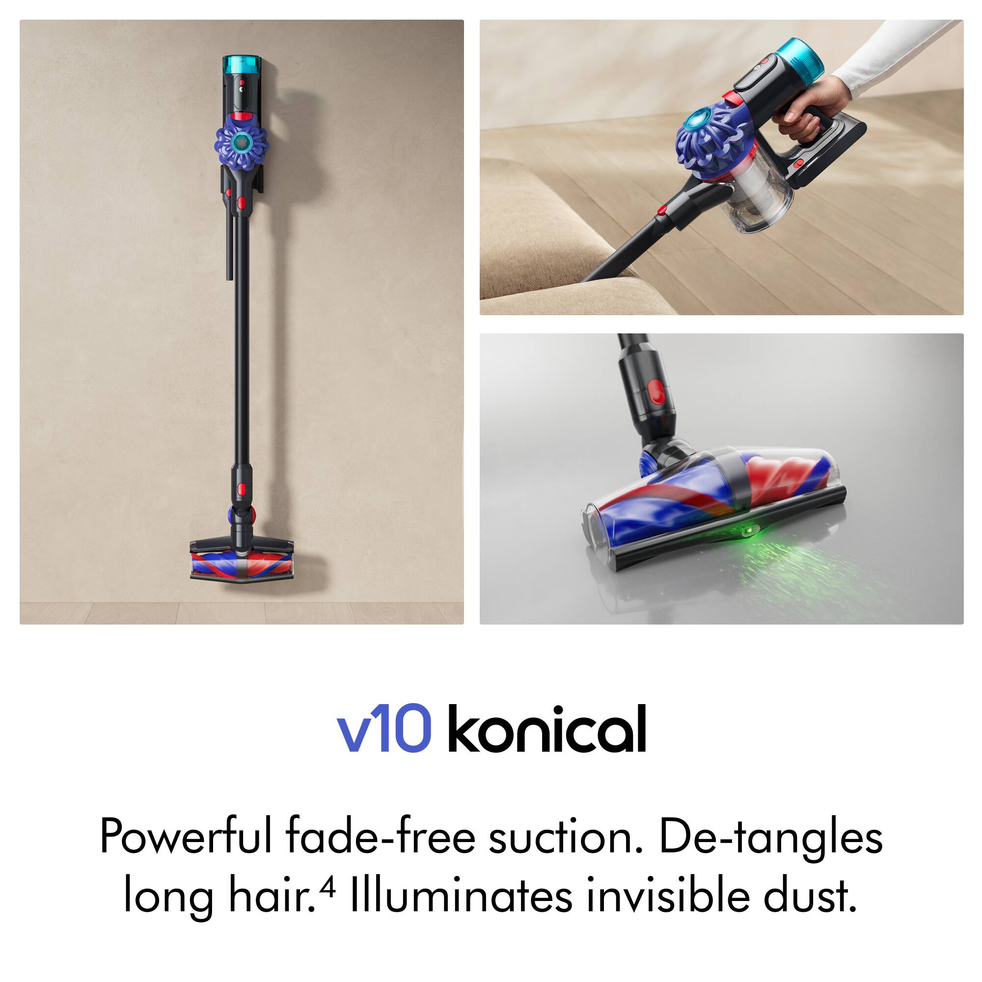 v10 konical  
Powerful fade-free suction. De-tangles long hair. 4 Illuminates invisible dust.