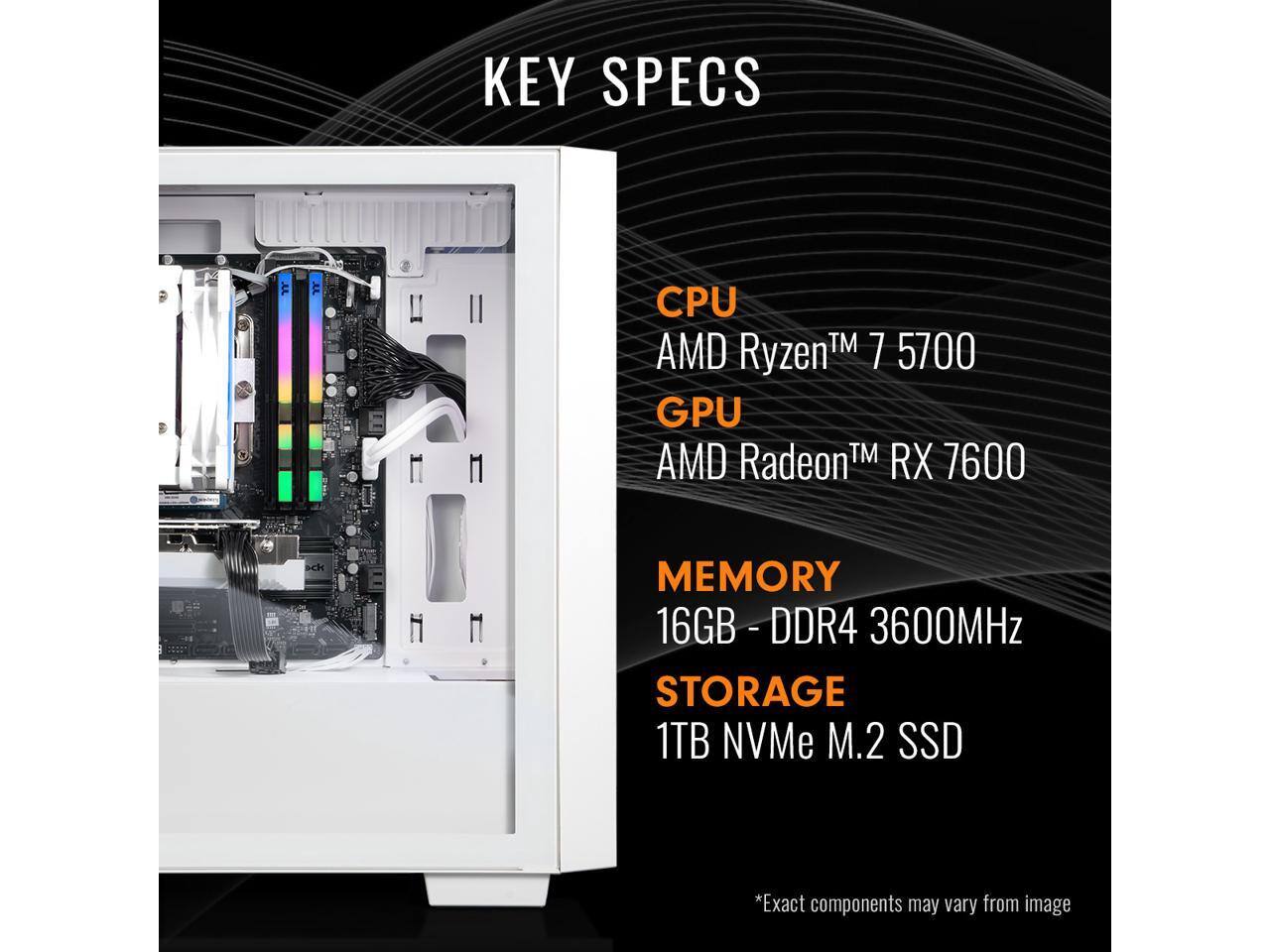 KEY SPECS

CPU: AMD Ryzen™ 7 5700

GPU: AMD Radeon™ RX 7600

MEMORY: 16GB - DDR4 3600MHz

STORAGE: 1TB NVMe M.2 SSD

*Exact components may vary from image