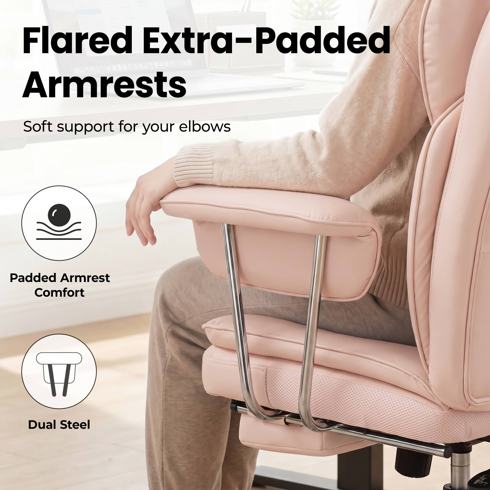 Flared Extra-Padded Armrests  
Soft support for your elbows  
Padded Armrest Comfort  
Dual Steel