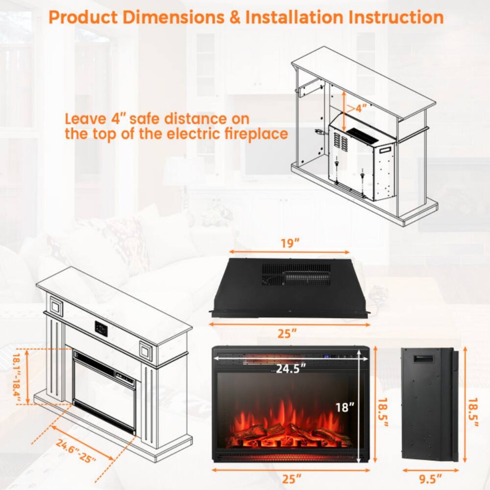 Product Dimensions & Installation Instruction

Leave 4" safe distance on the top of the electric fireplace

- 19"
- 25"
- 24.6" - 25"
- 18.1" - 18.4"
- 24.5"
- 18"
- 18.5"
- 9.5"