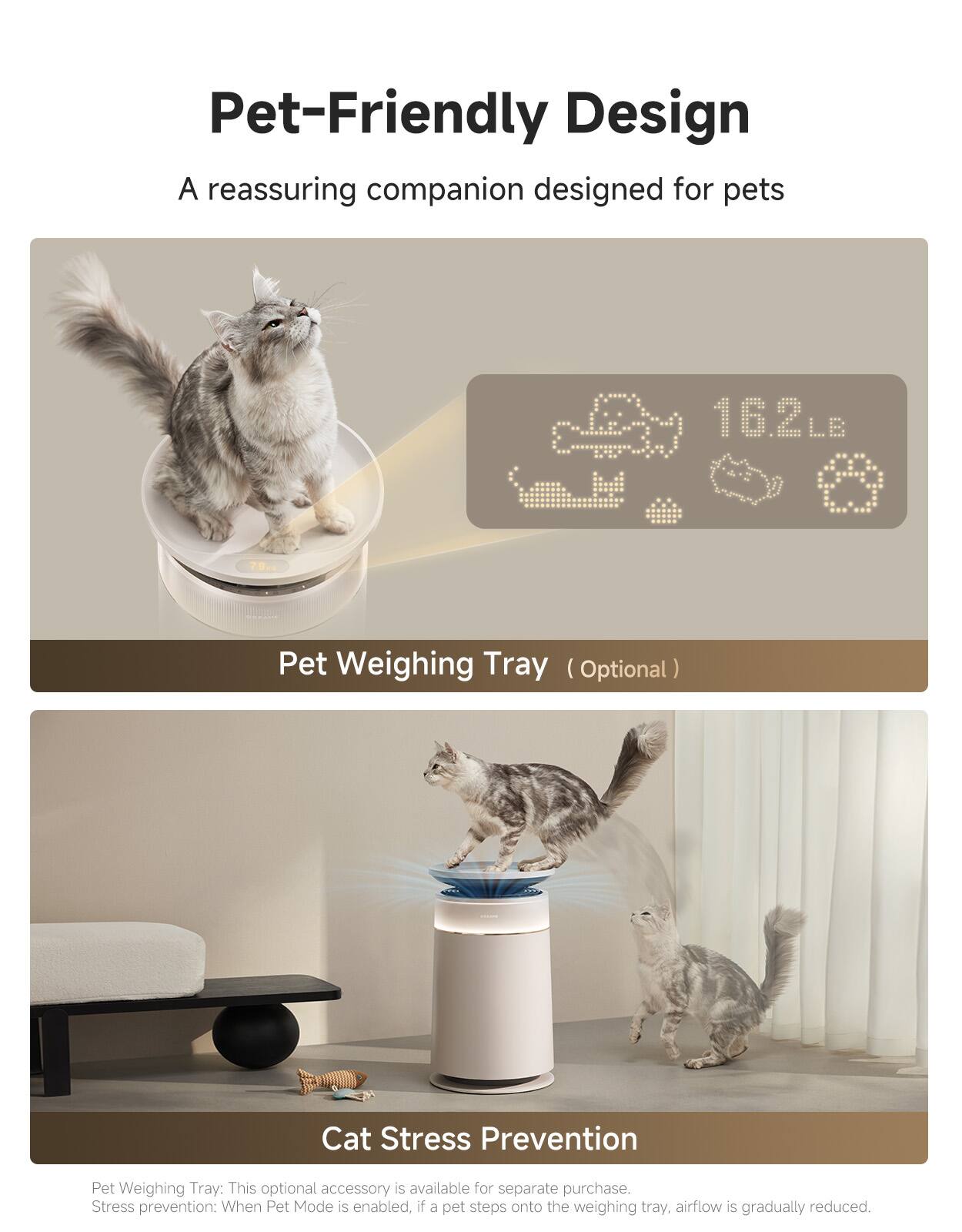 Pet-Friendly Design  
A reassuring companion designed for pets  

16.2LB  

Pet Weighing Tray (Optional)  

Cat Stress Prevention  

Pet Weighing Tray: This optional accessory is available for separate purchase.  
Stress prevention: When Pet Mode is enabled, if a pet steps onto the weighing tray, airflow is gradually reduced.