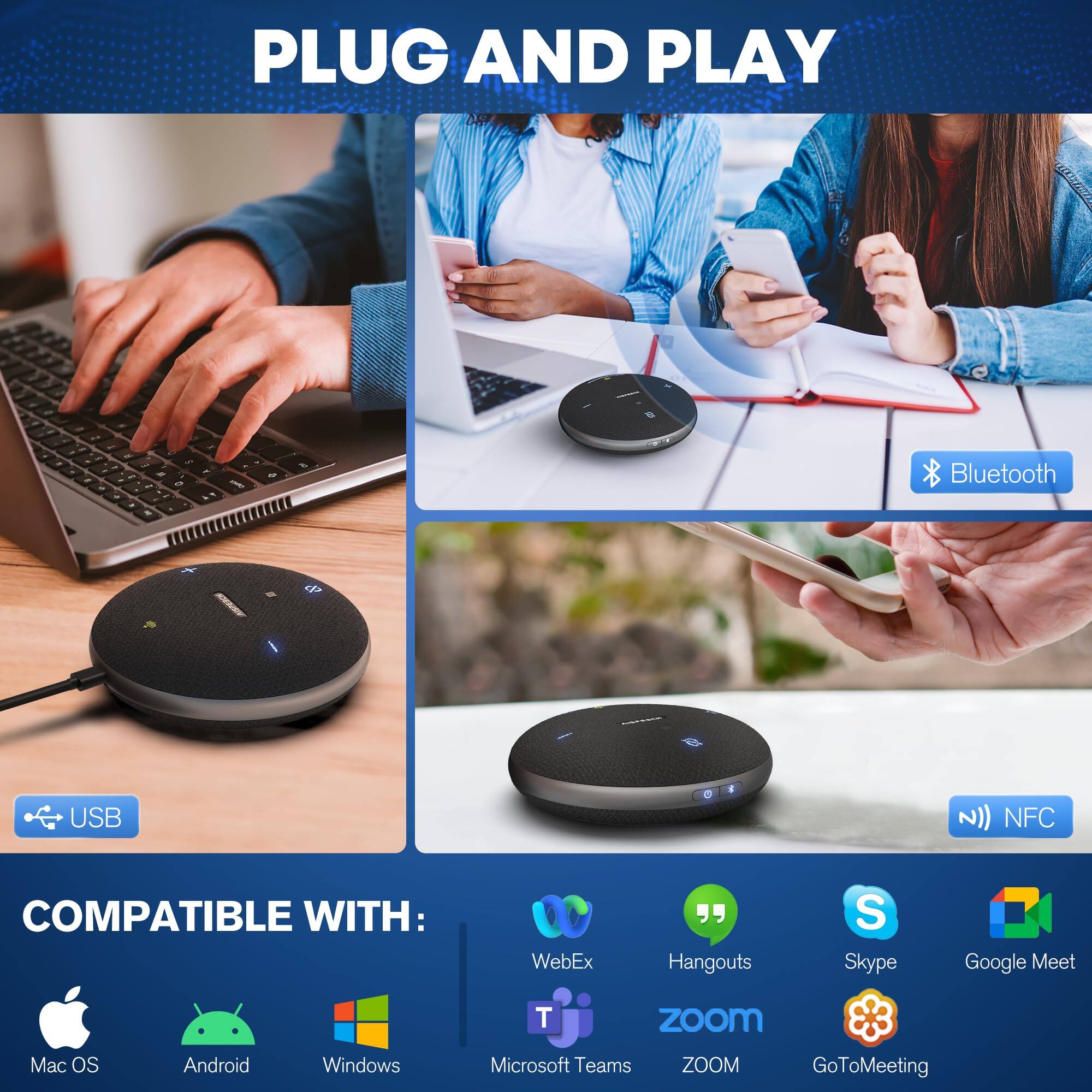 PLUG AND PLAY

COMPATIBLE WITH:
- Mac OS
- Android
- Windows
- Microsoft Teams
- WebEx
- Hangouts
- Skype
- Google Meet
- Zoom
- GoToMeeting

Bluetooth
USB
NFC