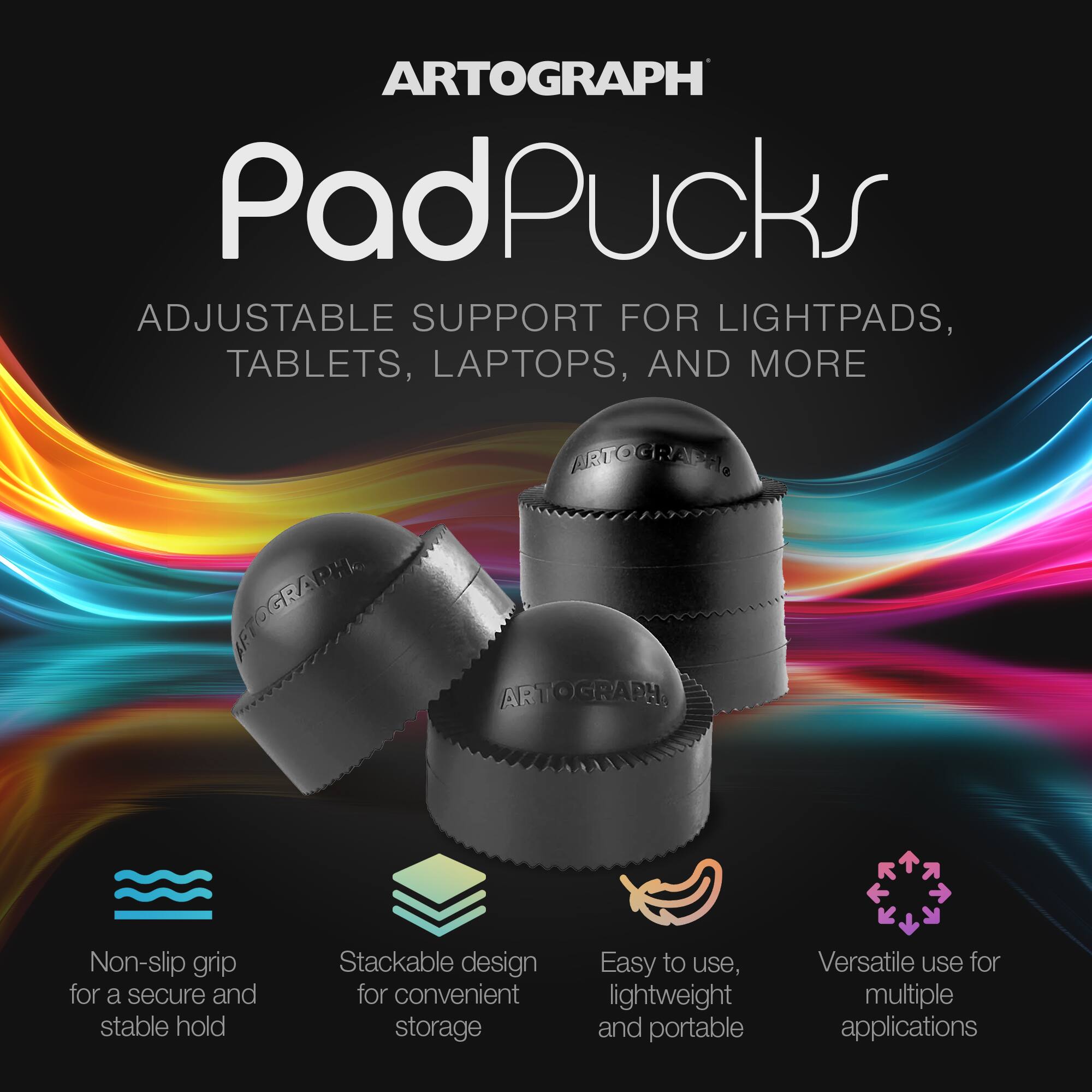 ARTOGRAPH PadPucks  
ADJUSTABLE SUPPORT FOR LIGHTPADS, TABLETS, LAPTOPS, AND MORE  

- Non-slip grip for a secure and stable hold  
- Stackable design for convenient storage  
- Easy to use, lightweight and portable  
- Versatile use for multiple applications