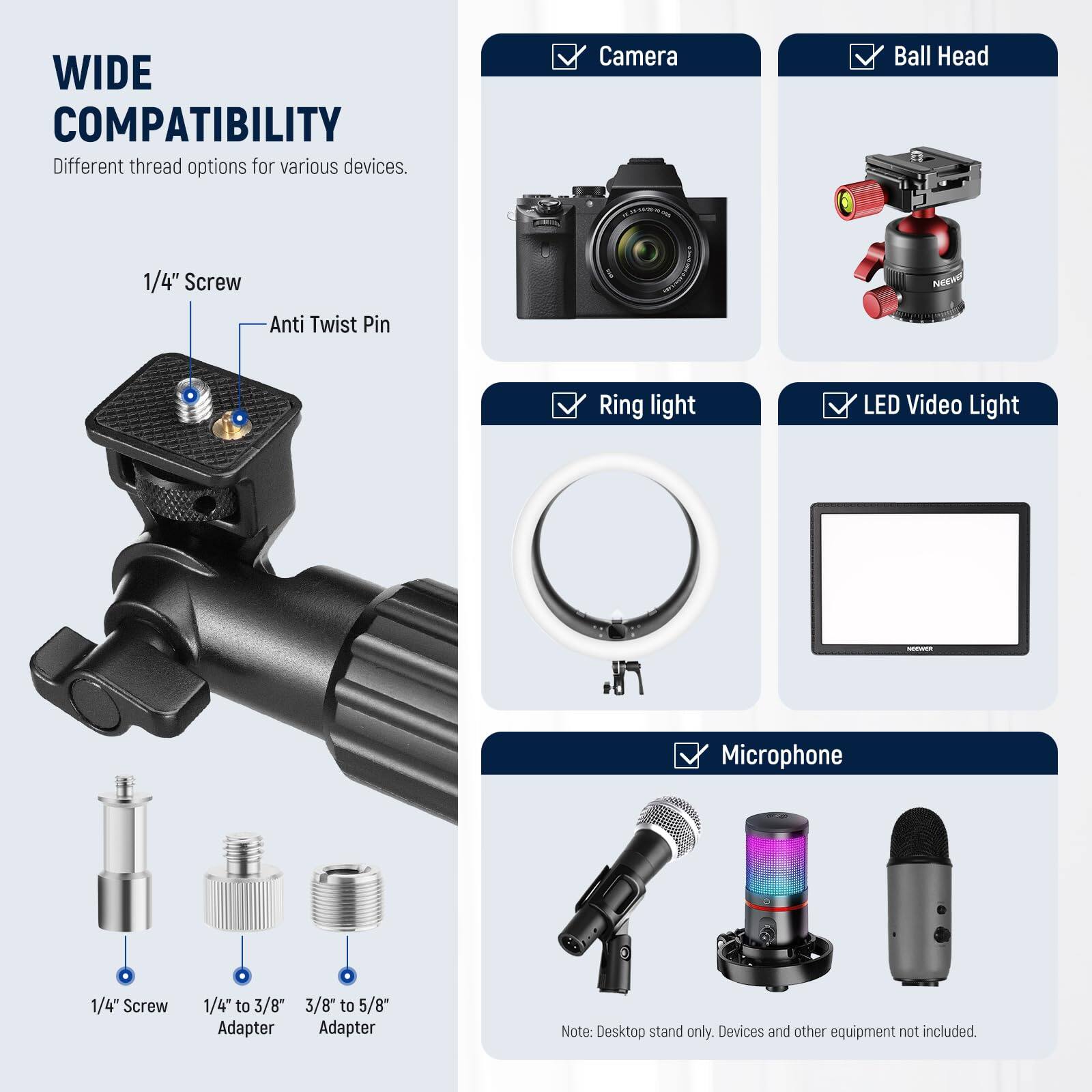 **WIDE COMPATIBILITY**  
Different thread options for various devices.

- **1/4" Screw**  
- **Anti Twist Pin**

- **Camera**  
- **Ball Head**  
- **Ring light**  
- **LED Video Light**  
- **Microphone**

- **1/4" Screw**  
- **1/4" to 3/8" Adapter**  
- **3/8" to 5/8" Adapter**

Note: Desktop stand only. Devices and other equipment not included.